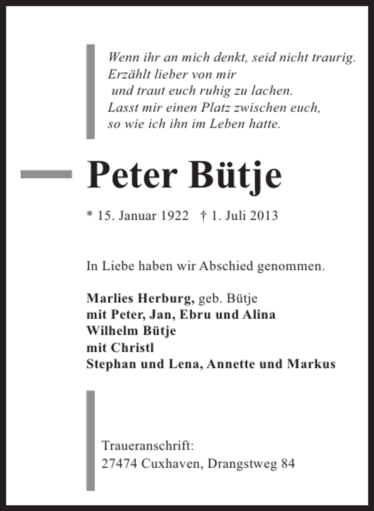 <p>Wenn ihr an mich denkt, seid nicht traurig.<br />Erzählt lieber von mir<br />und traut euch ruhig zu lachen.<br />Lasst mir einen Platz zwischen euch,<br />so wie ich ihn im Leben hatte.</p><p>Peter Bütje<br />* 15. Januar 1922 † 1. Juli 2013<br />In Liebe haben wir Abschied genommen.<br />Marlies Herburg, geb. Bütje<br />mit Peter, Jan, Ebru und Alina<br />Wilhelm Bütje<br />mit Christl<br />Stephan und Lena, Annette und Markus</p><p>Traueranschrift:<br />27474 Cuxhaven, Drangstweg 84</p>