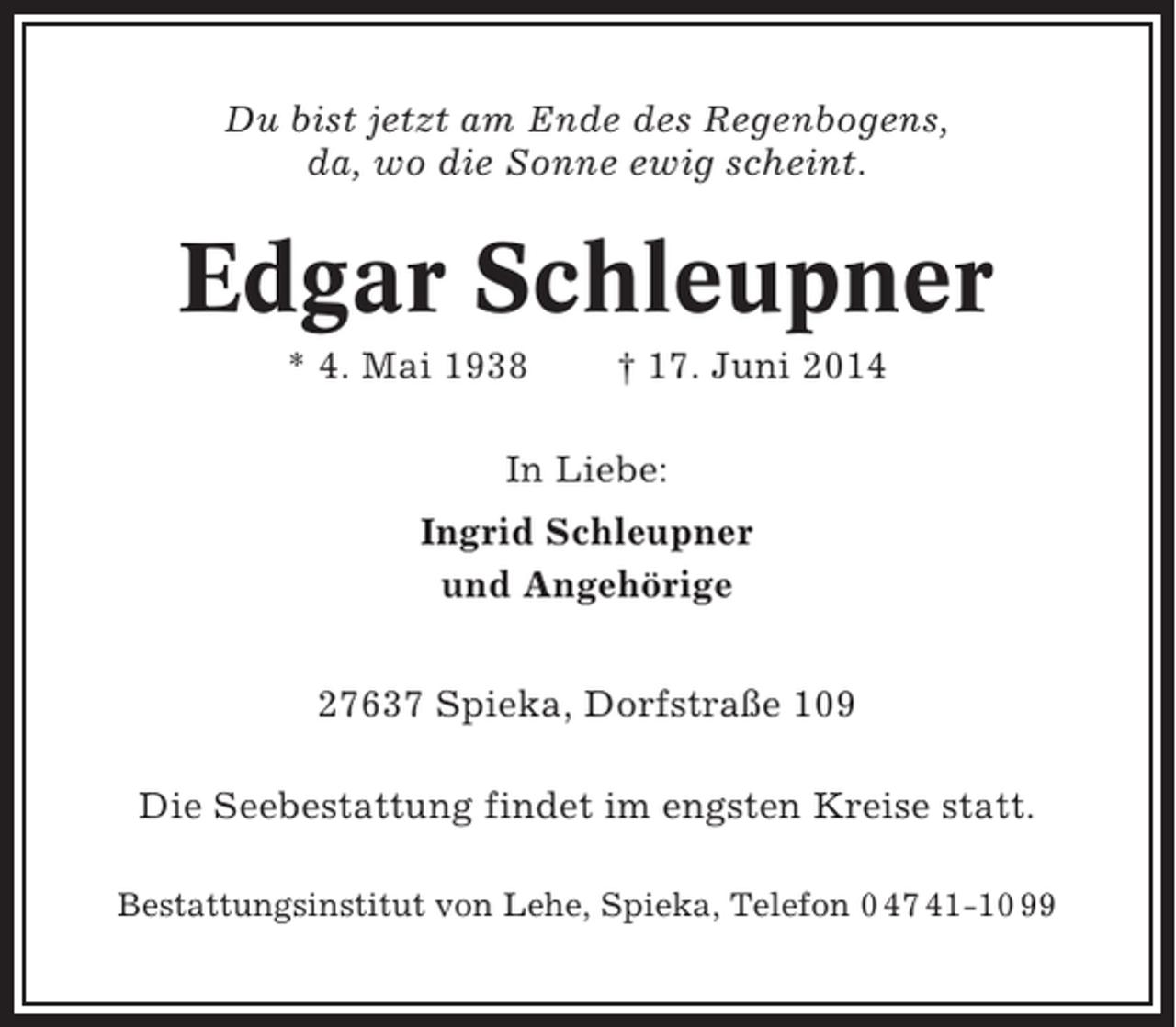 <p>Du bist jetzt am Ende des Regenbogens,<br />da, wo die Sonne ewig scheint.</p><p>Edgar Schleupner<br />* 4. Mai 1938</p><p>† 17. Juni 2014</p><p>In Liebe:<br />Ingrid Schleupner<br />und Angehörige<br />27637 Spieka, Dorfstraße 109<br />Die Seebestattung findet im engsten Kreise statt.<br />Bestattungsinstitut von Lehe, Spieka, Telefon 0 47 41-10 99</p>