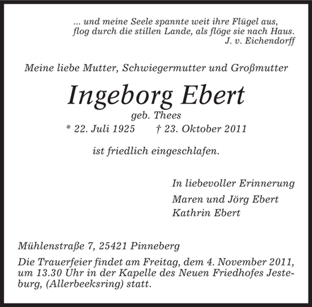 <p>... und meine Seele spannte weit ihre Flügel aus,<br />flog durch die stillen Lande, als flöge sie nach Haus.<br />J. v. Eichendorff</p><p>Meine liebe Mutter, Schwiegermutter und Großmutter</p><p>Ingeborg Ebert<br />geb. Thees<br />* 22. Juli 1925<br />† 23. Oktober 2011<br />ist friedlich eingeschlafen.<br />In liebevoller Erinnerung<br />Maren und Jörg Ebert<br />Kathrin Ebert<br />Mühlenstraße 7, 25421 Pinneberg<br />Die Trauerfeier findet am Freitag, dem 4. November 2011,<br />um 13.30 Uhr in der Kapelle des Neuen Friedhofes Jesteburg, (Allerbeeksring) statt.</p>