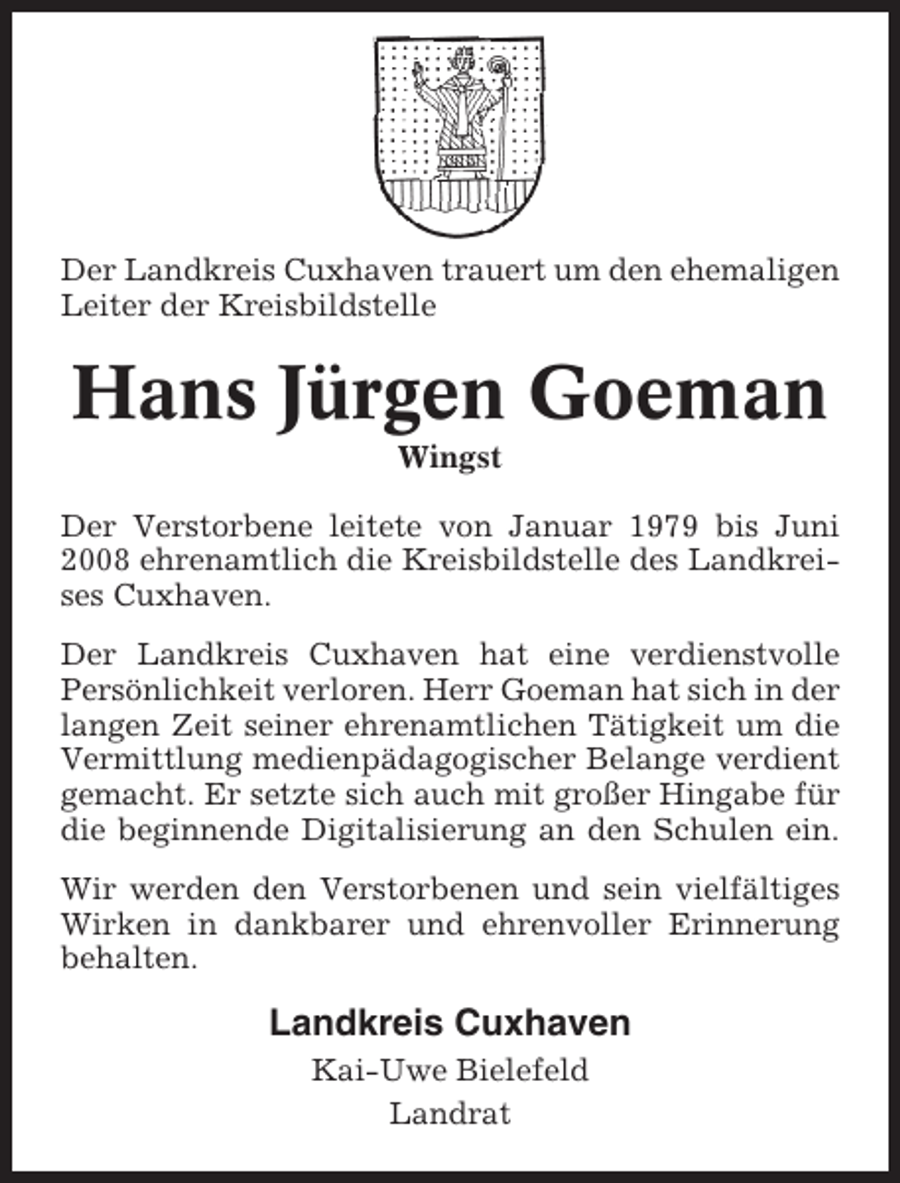 <p>Der Landkreis Cuxhaven trauert um den ehemaligen<br />Leiter der Kreisbildstelle</p><p>Hans Jürgen Goeman<br />Wingst<br />Der Verstorbene leitete von Januar 1979 bis Juni<br />2008 ehrenamtlich die Kreisbildstelle des Landkreises Cuxhaven.<br />Der Landkreis Cuxhaven hat eine verdienstvolle<br />Persönlichkeit verloren. Herr Goeman hat sich in der<br />langen Zeit seiner ehrenamtlichen Tätigkeit um die<br />Vermittlung medienpädagogischer Belange verdient<br />gemacht. Er setzte sich auch mit großer Hingabe für<br />die beginnende Digitalisierung an den Schulen ein.<br />Wir werden den Verstorbenen und sein vielfältiges<br />Wirken in dankbarer und ehrenvoller Erinnerung<br />behalten.</p><p>Landkreis Cuxhaven<br />Kai-Uwe Bielefeld<br />Landrat</p>