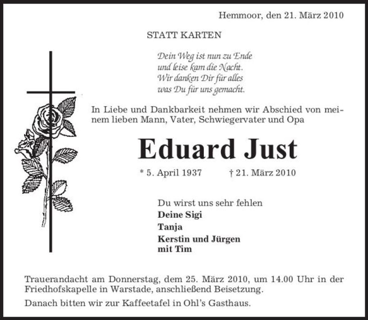 <p>Hemmoor, den 21. März 2010 STATT KARTEN</p><p>Dein Weg ist nun zu Ende und leise kam die Nacht. Wir danken Dir für alles was Du für uns gemacht.<br />In Liebe und Dankbarkeit nehmen wir Abschied von meinem lieben Mann, Vater, Schwiegervater und Opa</p><p>Eduard Just<br />* 5. April 1937 † 21. März 2010 Du wirst uns sehr fehlen Deine Sigi Tanja Kerstin und Jürgen mit Tim Trauerandacht am Donnerstag, dem 25. März 2010, um 14.00 Uhr in der Friedhofskapelle in Warstade, anschließend Beisetzung. Danach bitten wir zur Kaffeetafel in Ohl’s Gasthaus.</p>