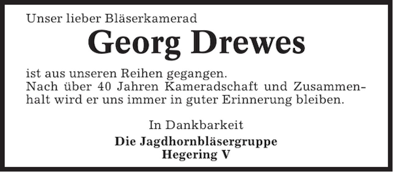 <p>Unser lieber Bläserkamerad</p><p>Georg Drewes<br />ist aus unseren Reihen gegangen.<br />Nach über 40 Jahren Kameradschaft und Zusammenhalt wird er uns immer in guter Erinnerung bleiben.<br />In Dankbarkeit<br />Die Jagdhornbläsergruppe<br />Hegering V</p>