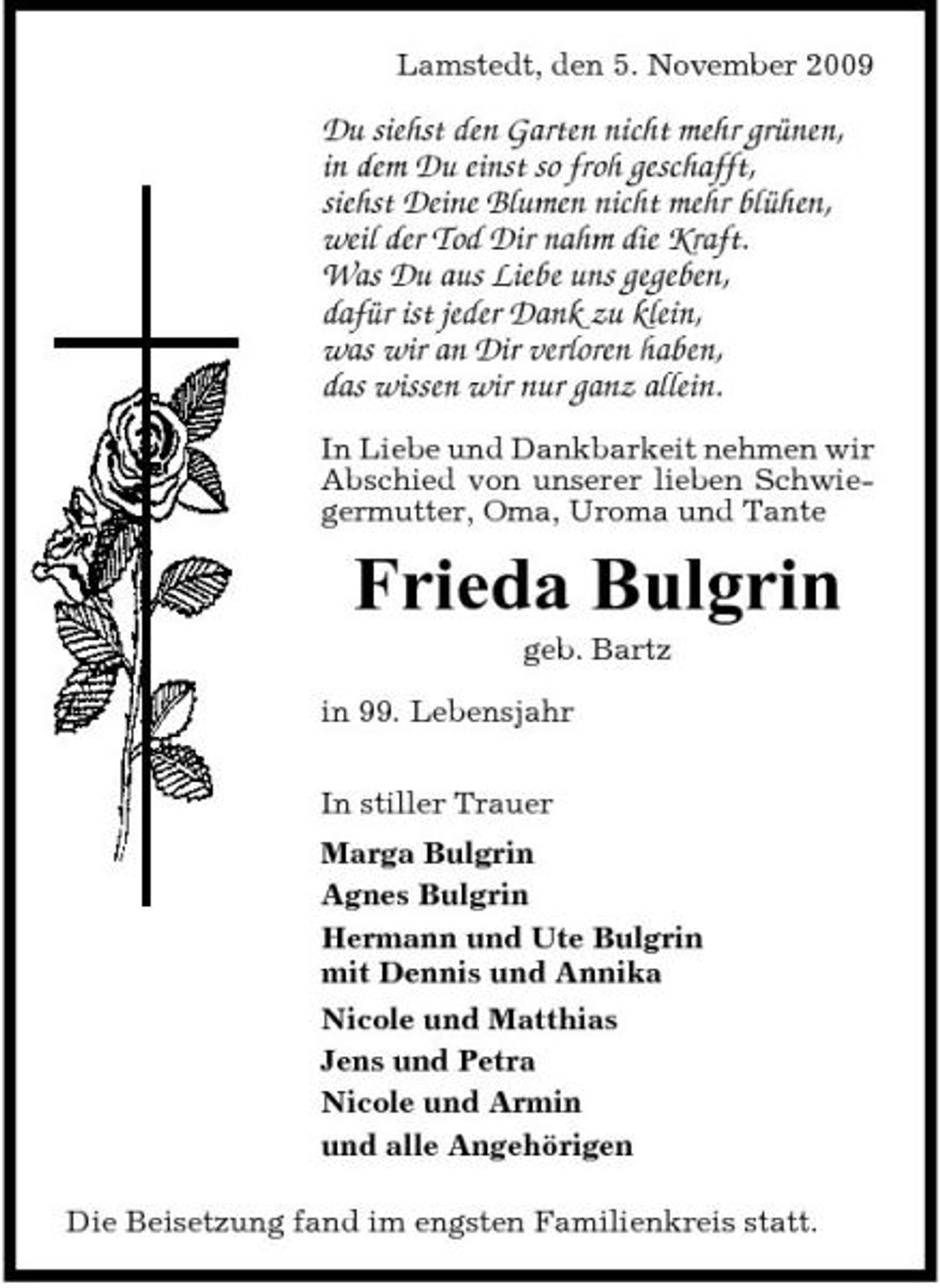 <p>Lamstedt, den 5. November 2009</p><p>Du siehst den Garten nicht mehr grünen, in dem Du einst so froh geschafft, siehst Deine Blumen nicht mehr blühen, weil der Tod Dir nahm die Kraft. Was Du aus Liebe uns gegeben, dafür ist jeder Dank zu klein, was wir an Dir verloren haben, das wissen wir nur ganz allein.<br />In Liebe und Dankbarkeit nehmen wir Abschied von unserer lieben Schwiegermutter, Oma, Uroma und Tante</p><p>Frieda Bulgrin<br />geb. Bartz in 99. Lebensjahr In stiller Trauer Marga Bulgrin Agnes Bulgrin Hermann und Ute Bulgrin mit Dennis und Annika Nicole und Matthias Jens und Petra Nicole und Armin und alle Angehörigen Die Beisetzung fand im engsten Familienkreis statt.</p>