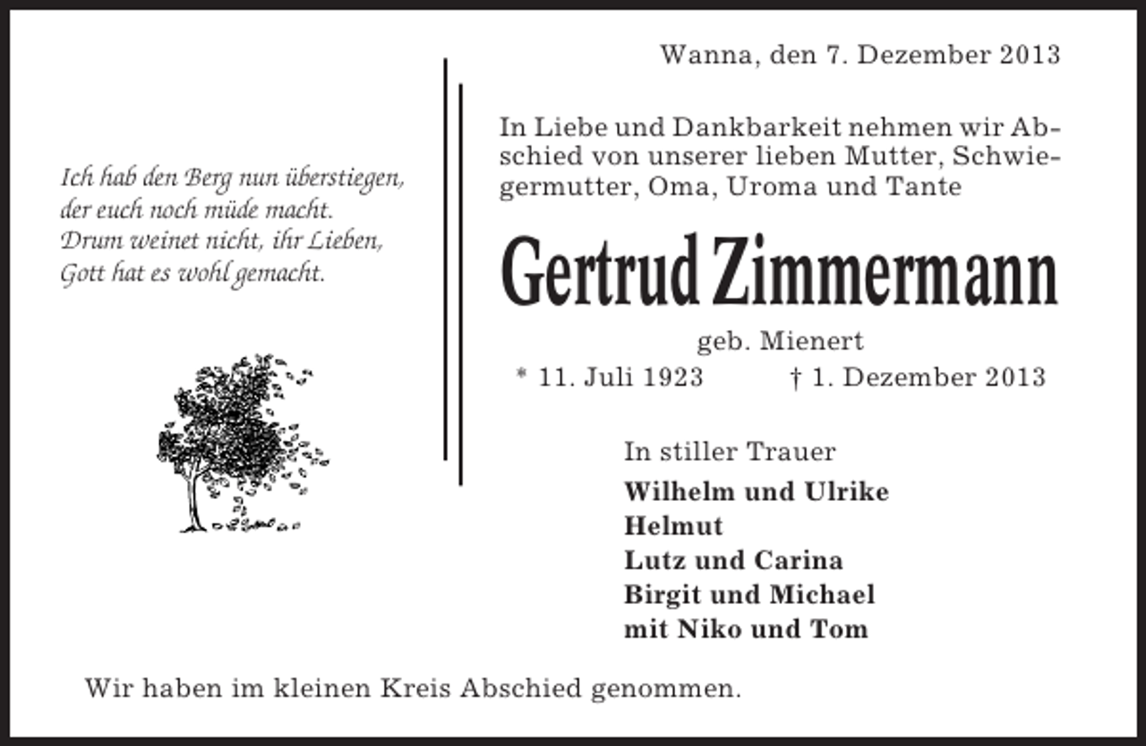 <p>Wanna, den 7. Dezember 2013</p><p>Ich hab den Berg nun überstiegen,<br />der euch noch müde macht.<br />Drum weinet nicht, ihr Lieben,<br />Gott hat es wohl gemacht.</p><p>In Liebe und Dankbarkeit nehmen wir Abschied von unserer lieben Mutter, Schwiegermutter, Oma, Uroma und Tante</p><p>Gertrud Zimmermann<br />geb. Mienert<br />* 11. Juli 1923<br />† 1. Dezember 2013<br />In stiller Trauer<br />Wilhelm und Ulrike<br />Helmut<br />Lutz und Carina<br />Birgit und Michael<br />mit Niko und Tom</p><p>Wir haben im kleinen Kreis Abschied genommen.</p>