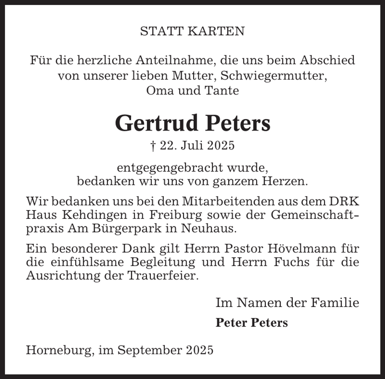 <p>STATT KARTEN<br />Für die herzliche Anteilnahme, die uns beim Abschied<br />von unserer lieben Mutter, Schwiegermutter,<br />Oma und Tante</p><p>Gertrud Peters<br />† 22. Juli 2025<br />entgegengebracht wurde,<br />bedanken wir uns von ganzem Herzen.<br />Wir bedanken uns bei den Mitarbeitenden aus dem DRK<br />Haus Kehdingen in Freiburg sowie der Gemeinschaftpraxis Am Bürgerpark in Neuhaus.<br />Ein besonderer Dank gilt Herrn Pastor Hövelmann für<br />die einfühlsame Begleitung und Herrn Fuchs für die<br />Ausrichtung der Trauerfeier.</p><p>Im Namen der Familie<br />Peter Peters<br />Horneburg, im September 2025</p>