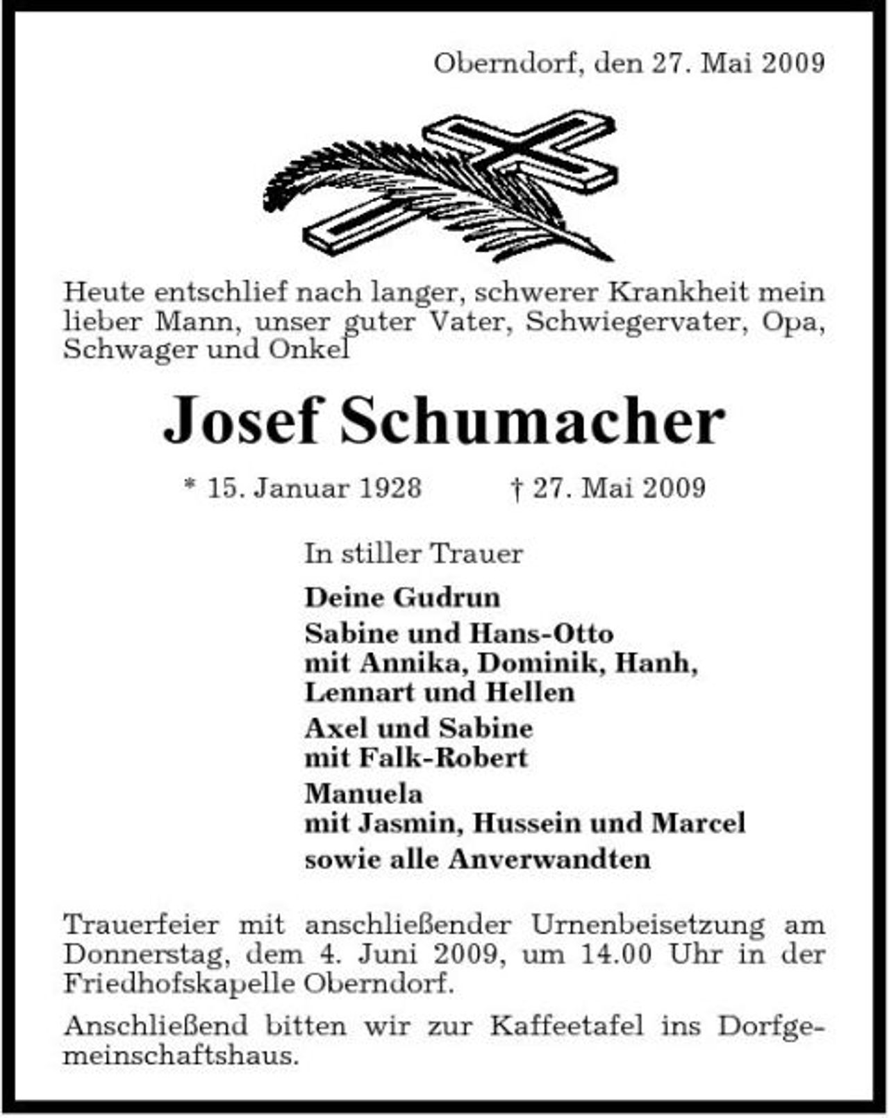 <p>Oberndorf, den 27. Mai 2009</p><p>Heute entschlief nach langer, schwerer Krankheit mein lieber Mann, unser guter Vater, Schwiegervater, Opa, Schwager und Onkel</p><p>Josef Schumacher<br />* 15. Januar 1928 † 27. Mai 2009 In stiller Trauer Deine Gudrun Sabine und Hans-Otto mit Annika, Dominik, Hanh, Lennart und Hellen Axel und Sabine mit Falk-Robert Manuela mit Jasmin, Hussein und Marcel sowie alle Anverwandten Trauerfeier mit anschließender Urnenbeisetzung am Donnerstag, dem 4. Juni 2009, um 14.00 Uhr in der Friedhofskapelle Oberndorf. Anschließend bitten wir zur Kaffeetafel ins Dorfgemeinschaftshaus.</p>