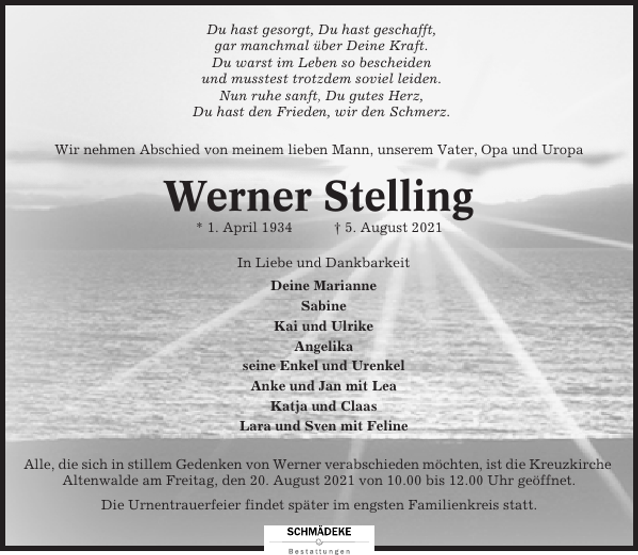 <p>Du hast gesorgt, Du hast geschafft,<br />gar manchmal über Deine Kraft.<br />Du warst im Leben so bescheiden<br />und musstest trotzdem soviel leiden.<br />Nun ruhe sanft, Du gutes Herz,<br />Du hast den Frieden, wir den Schmerz.<br />Wir nehmen Abschied von meinem lieben Mann, unserem Vater, Opa und Uropa</p><p>Werner Stelling<br />* 1. April 1934</p><p>† 5. August 2021</p><p>In Liebe und Dankbarkeit<br />Deine Marianne<br />Sabine<br />Kai und Ulrike<br />Angelika<br />seine Enkel und Urenkel<br />Anke und Jan mit Lea<br />Katja und Claas<br />Lara und Sven mit Feline<br />Alle, die sich in stillem Gedenken von Werner verabschieden möchten, ist die Kreuzkirche<br />Altenwalde am Freitag, den 20. August 2021 von 10.00 bis 12.00 Uhr geöffnet.<br />Die Urnentrauerfeier findet später im engsten Familienkreis statt.</p>