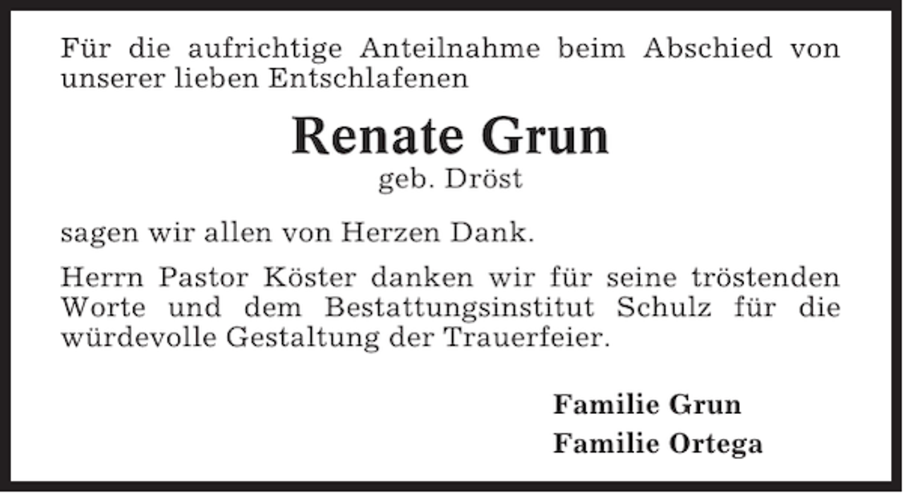<p>Für die aufrichtige Anteilnahme beim Abschied von<br />unserer lieben Entschlafenen</p><p>Renate Grun<br />geb. Dröst<br />sagen wir allen von Herzen Dank.<br />Herrn Pastor Köster danken wir für seine tröstenden<br />Worte und dem Bestattungsinstitut Schulz für die<br />würdevolle Gestaltung der Trauerfeier.<br />Familie Grun<br />Familie Ortega</p>
