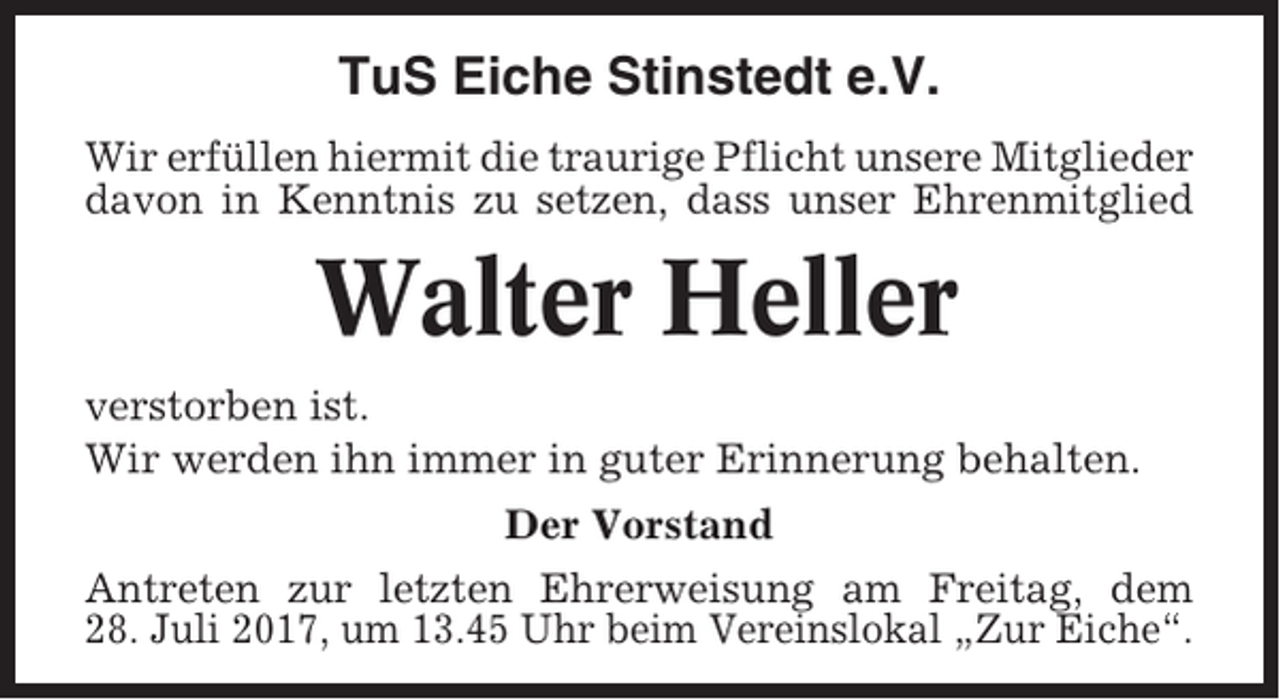<p>TuS Eiche Stinstedt e.V.<br />Wir erfüllen hiermit die traurige Pflicht unsere Mitglieder<br />davon in Kenntnis zu setzen, dass unser Ehrenmitglied</p><p>Walter Heller<br />verstorben ist.<br />Wir werden ihn immer in guter Erinnerung behalten.<br />Der Vorstand<br />Antreten zur letzten Ehrerweisung am Freitag, dem<br />28. Juli 2017, um 13.45 Uhr beim Vereinslokal „Zur Eiche“.</p>