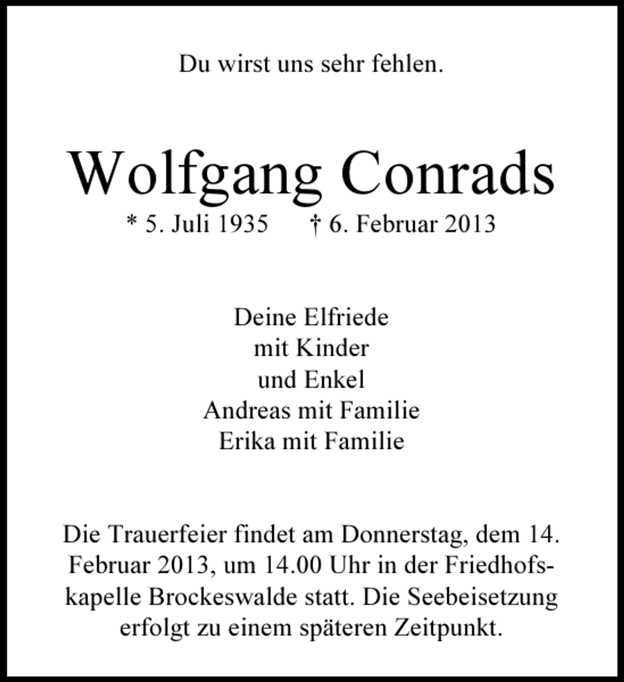 <p>Du wirst uns sehr fehlen.</p><p>Wolfgang Conrads<br />* 5. Juli 1935</p><p>† 6. Februar 2013</p><p>Deine Elfriede<br />mit Kinder<br />und Enkel<br />Andreas mit Familie<br />Erika mit Familie</p><p>Die Trauerfeier findet am Donnerstag, dem 14.<br />Februar 2013, um 14.00 Uhr in der Friedhofskapelle Brockeswalde statt. Die Seebeisetzung<br />erfolgt zu einem späteren Zeitpunkt.</p>