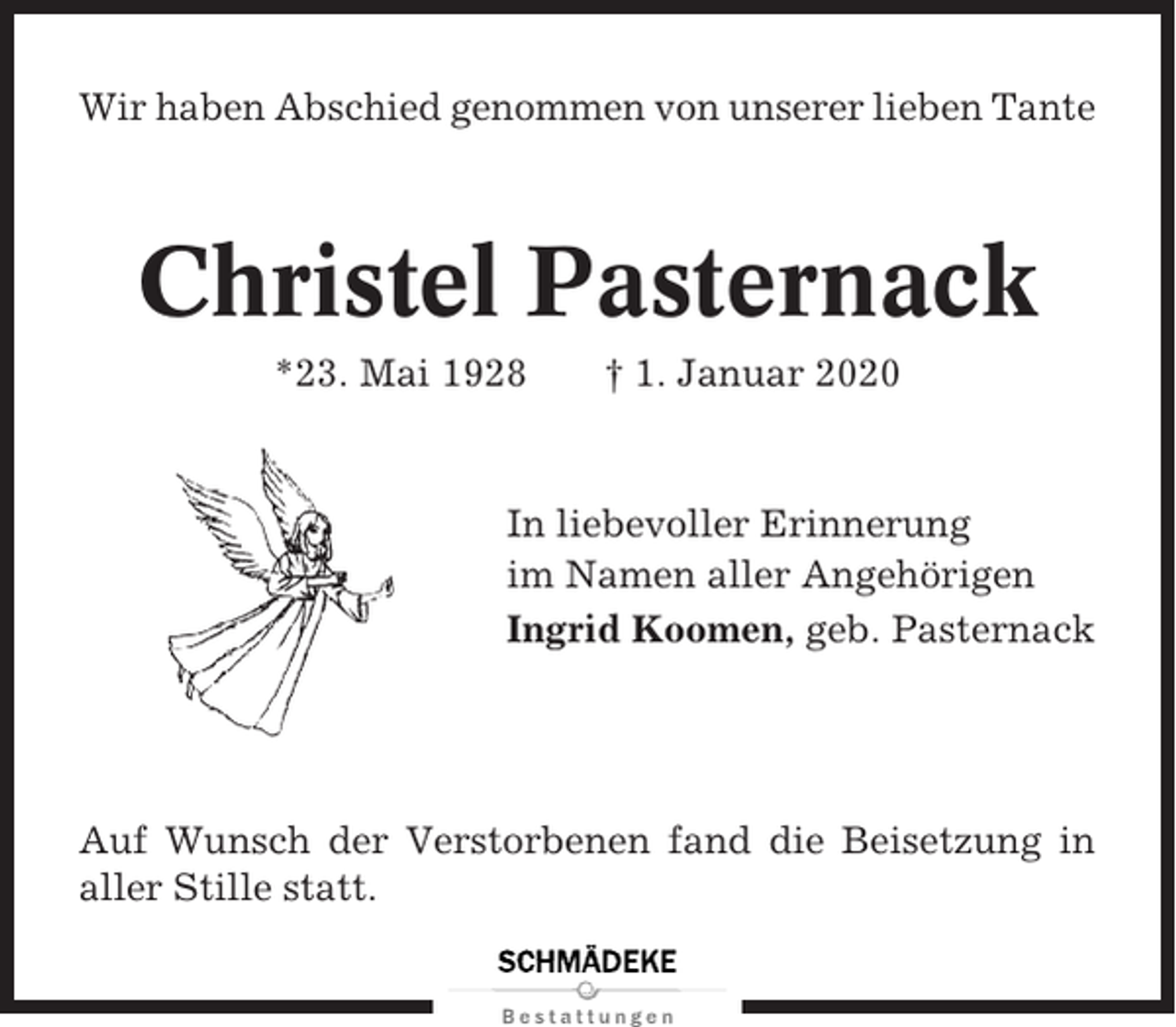 <p>Wir haben Abschied genommen von unserer lieben Tante</p><p>Christel Pasternack<br />*23. Mai 1928</p><p>† 1. Januar 2020</p><p>In liebevoller Erinnerung<br />im Namen aller Angehörigen<br />Ingrid Koomen, geb. Pasternack</p><p>Auf Wunsch der Verstorbenen fand die Beisetzung in<br />aller Stille statt.</p>