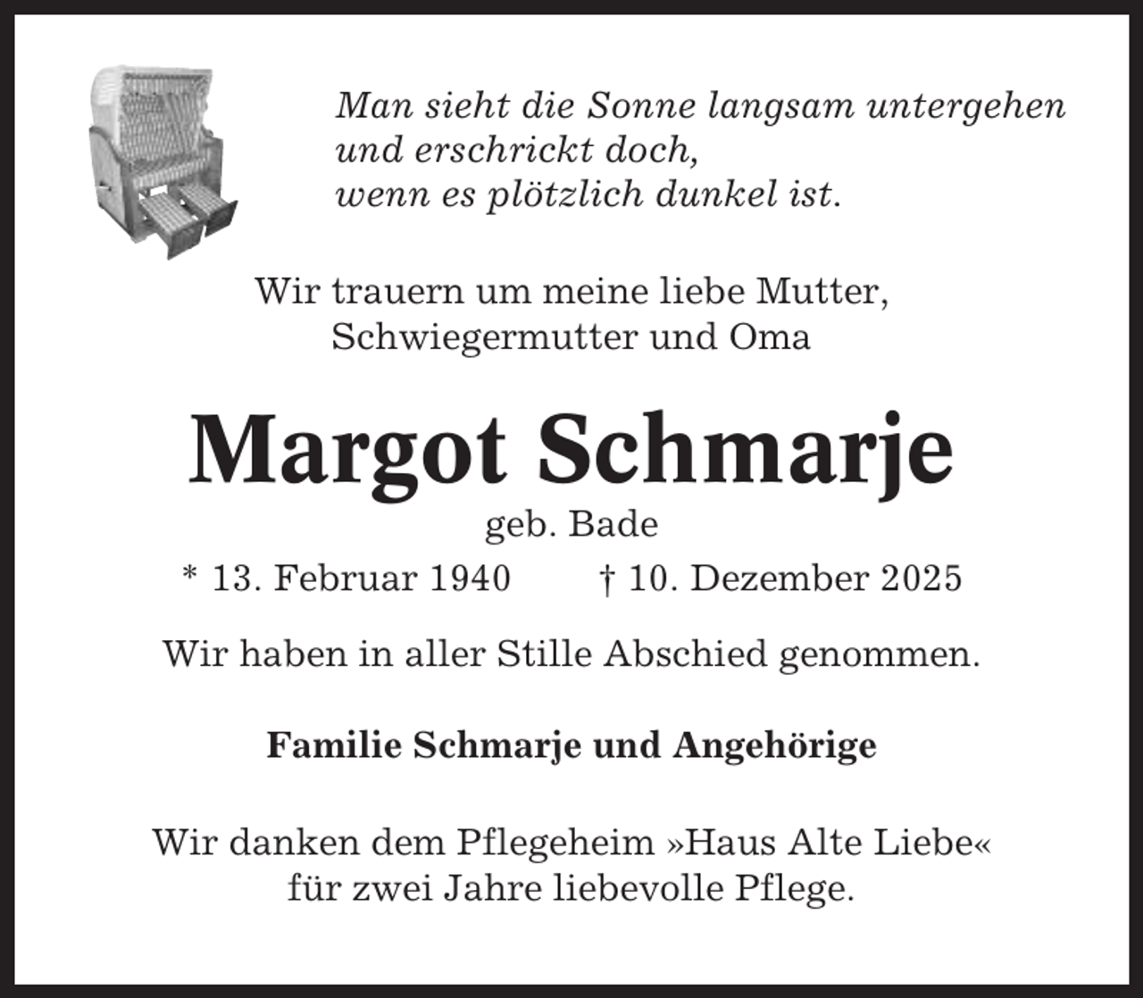 <p>Man sieht die Sonne langsam untergehen<br />und erschrickt doch,<br />wenn es plötzlich dunkel ist.<br />Wir trauern um meine liebe Mutter,<br />Schwiegermutter und Oma</p><p>Margot Schmarje<br />geb. Bade<br />* 13. Februar 1940<br />† 10. Dezember 2025<br />Wir haben in aller Stille Abschied genommen.<br />Familie Schmarje und Angehörige<br />Wir danken dem Pflegeheim »Haus Alte Liebe«<br />für zwei Jahre liebevolle Pflege.</p>