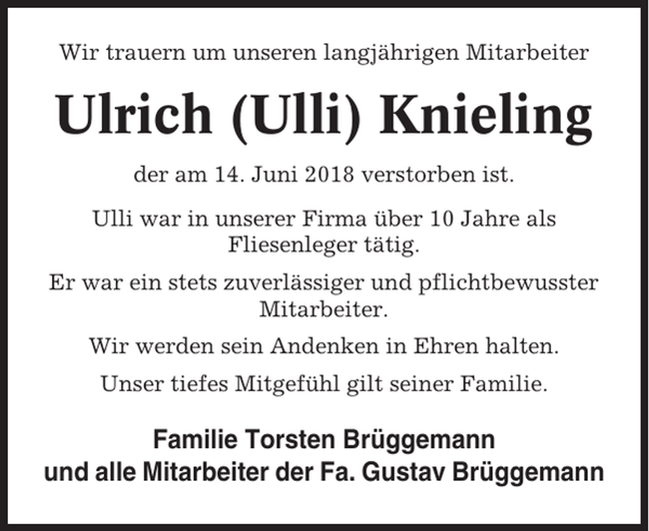 <p>Wir trauern um unseren langjährigen Mitarbeiter</p><p>Ulrich (Ulli) Knieling<br />der am 14. Juni 2018 verstorben ist.<br />Ulli war in unserer Firma über 10 Jahre als<br />Fliesenleger tätig.<br />Er war ein stets zuverlässiger und pflichtbewusster<br />Mitarbeiter.<br />Wir werden sein Andenken in Ehren halten.<br />Unser tiefes Mitgefühl gilt seiner Familie.</p><p>Familie Torsten Brüggemann<br />und alle Mitarbeiter der Fa. Gustav Brüggemann</p>