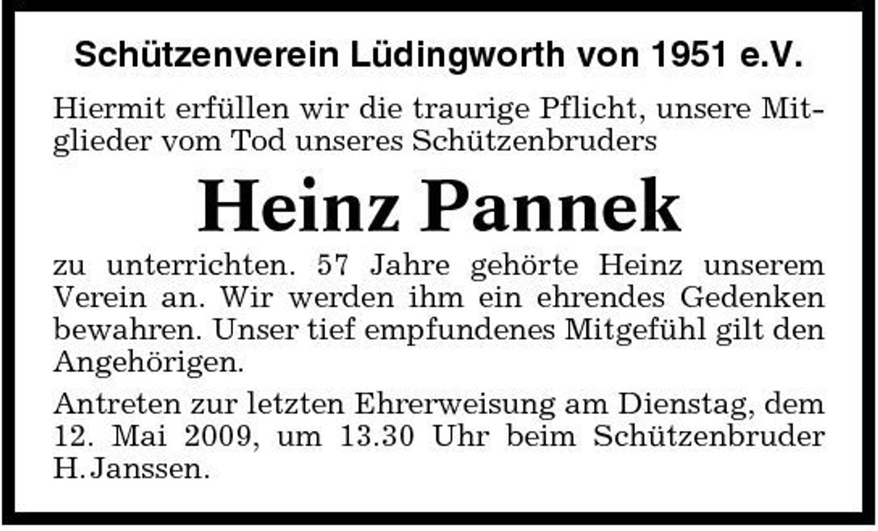 <p>Schützenverein Lüdingworth von 1951 e.V.<br />Hiermit erfüllen wir die traurige Pflicht, unsere Mitglieder vom Tod unseres Schützenbruders</p><p>Heinz Pannek<br />zu unterrichten. 57 Jahre gehörte Heinz unserem Verein an. Wir werden ihm ein ehrendes Gedenken bewahren. Unser tief empfundenes Mitgefühl gilt den Angehörigen. Antreten zur letzten Ehrerweisung am Dienstag, dem 12. Mai 2009, um 13.30 Uhr beim Schützenbruder H. Janssen.</p>