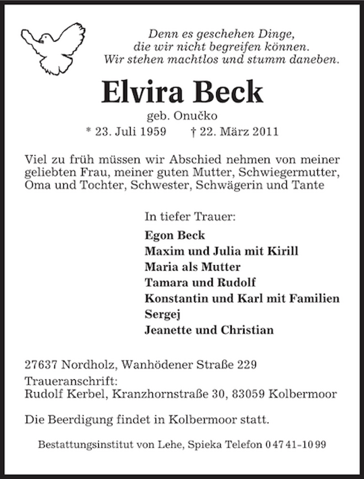 <p>Denn es geschehen Dinge, die wir nicht begreifen können. Wir stehen machtlos und stumm daneben.</p><p>Elvira Beck<br />ˇ geb. Onucko * 23. Juli 1959 † 22. März 2011 Viel zu früh müssen wir Abschied nehmen von meiner geliebten Frau, meiner guten Mutter, Schwiegermutter, Oma und Tochter, Schwester, Schwägerin und Tante In tiefer Trauer: Egon Beck Maxim und Julia mit Kirill Maria als Mutter Tamara und Rudolf Konstantin und Karl mit Familien Sergej Jeanette und Christian 27637 Nordholz, Wanhödener Straße 229 Traueranschrift: Rudolf Kerbel, Kranzhornstraße 30, 83059 Kolbermoor Die Beerdigung findet in Kolbermoor statt.<br />Bestattungsinstitut von Lehe, Spieka Telefon 0 47 41-10 99</p>