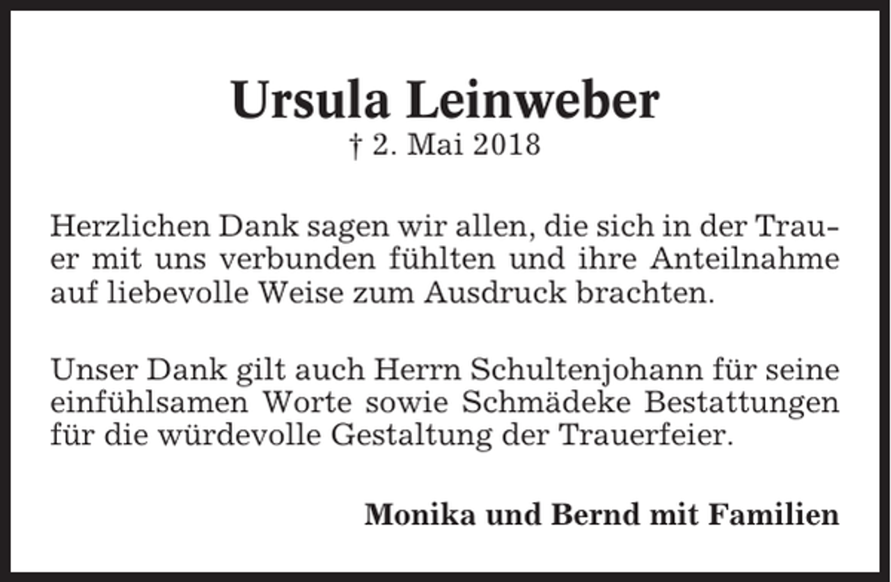<p>Ursula Leinweber<br />† 2. Mai 2018<br />Herzlichen Dank sagen wir allen, die sich in der Trauer mit uns verbunden fühlten und ihre Anteilnahme<br />auf liebevolle Weise zum Ausdruck brachten.<br />Unser Dank gilt auch Herrn Schultenjohann für seine<br />einfühlsamen Worte sowie Schmädeke Bestattungen<br />für die würdevolle Gestaltung der Trauerfeier.<br />Monika und Bernd mit Familien</p>