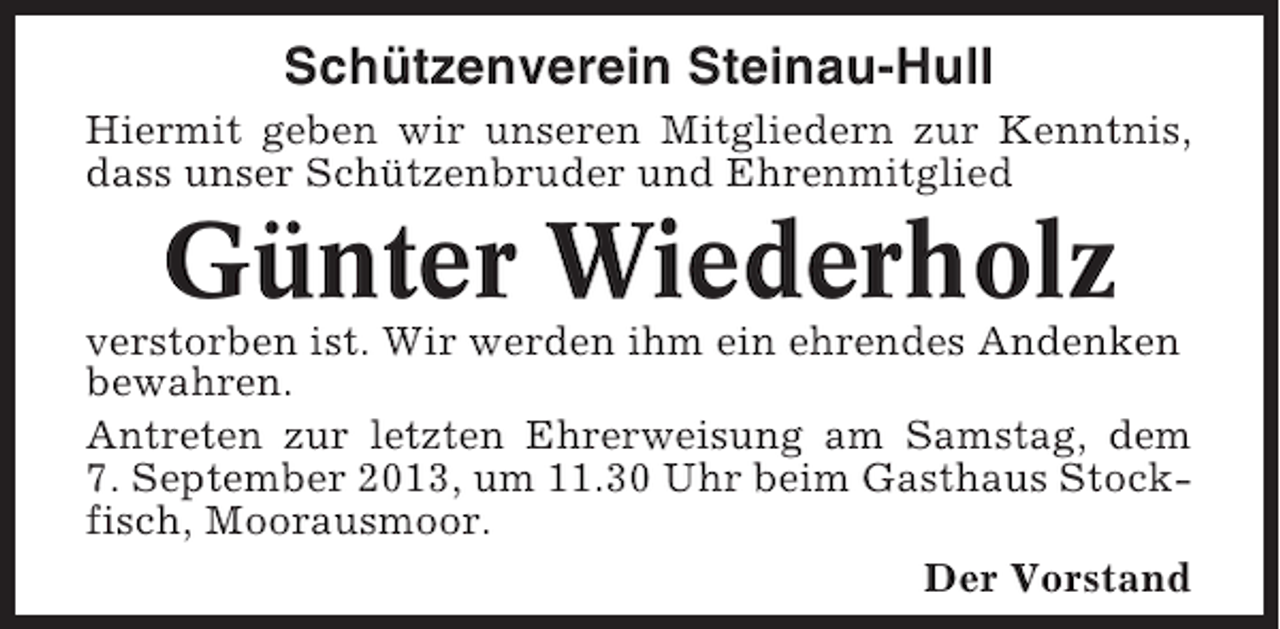 <p>Schützenverein Steinau-Hull<br />Hiermit geben wir unseren Mitgliedern zur Kenntnis,<br />dass unser Schützenbruder und Ehrenmitglied</p><p>Günter Wiederholz<br />verstorben ist. Wir werden ihm ein ehrendes Andenken<br />bewahren.<br />Antreten zur letzten Ehrerweisung am Samstag, dem<br />7. September 2013, um 11.30 Uhr beim Gasthaus Stockfisch, Moorausmoor.<br />Der Vorstand</p>