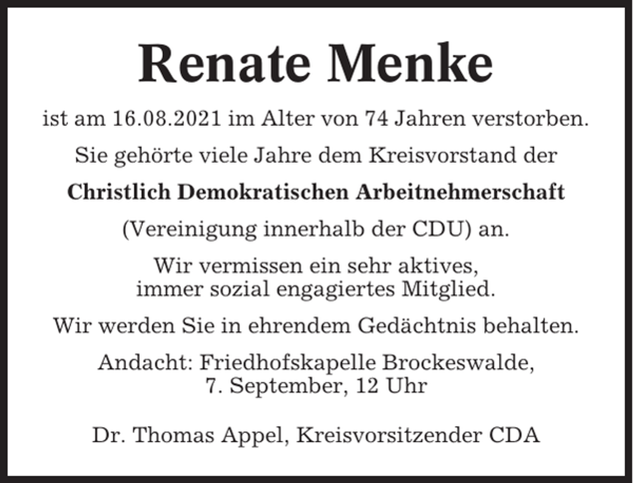 <p>Renate Menke<br />ist am 16.08.2021 im Alter von 74 Jahren verstorben.<br />Sie gehörte viele Jahre dem Kreisvorstand der<br />Christlich Demokratischen Arbeitnehmerschaft<br />(Vereinigung innerhalb der CDU) an.<br />Wir vermissen ein sehr aktives,<br />immer sozial engagiertes Mitglied.<br />Wir werden Sie in ehrendem Gedächtnis behalten.<br />Andacht: Friedhofskapelle Brockeswalde,<br />7. September, 12 Uhr<br />Dr. Thomas Appel, Kreisvorsitzender CDA</p>