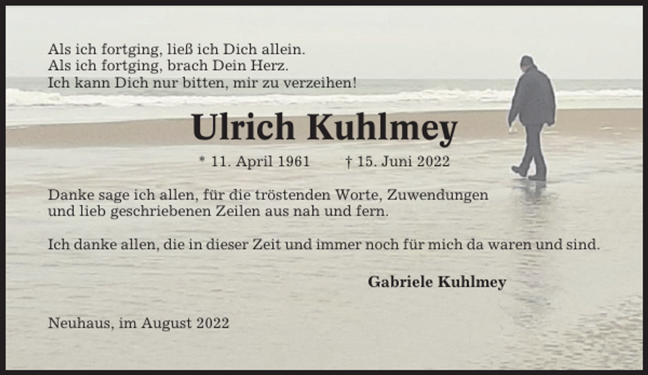 <p>Als ich fortging, ließ ich Dich allein.<br />Als ich fortging, brach Dein Herz.<br />Ich kann Dich nur bitten, mir zu verzeihen!</p><p>Ulrich Kuhlmey<br />* 11. April 1961</p><p>† 15. Juni 2022</p><p>Danke sage ich allen, für die tröstenden Worte, Zuwendungen<br />und lieb geschriebenen Zeilen aus nah und fern.<br />Ich danke allen, die in dieser Zeit und immer noch für mich da waren und sind.</p><p>Gabriele Kuhlmey<br />Neuhaus, im August 2022</p>