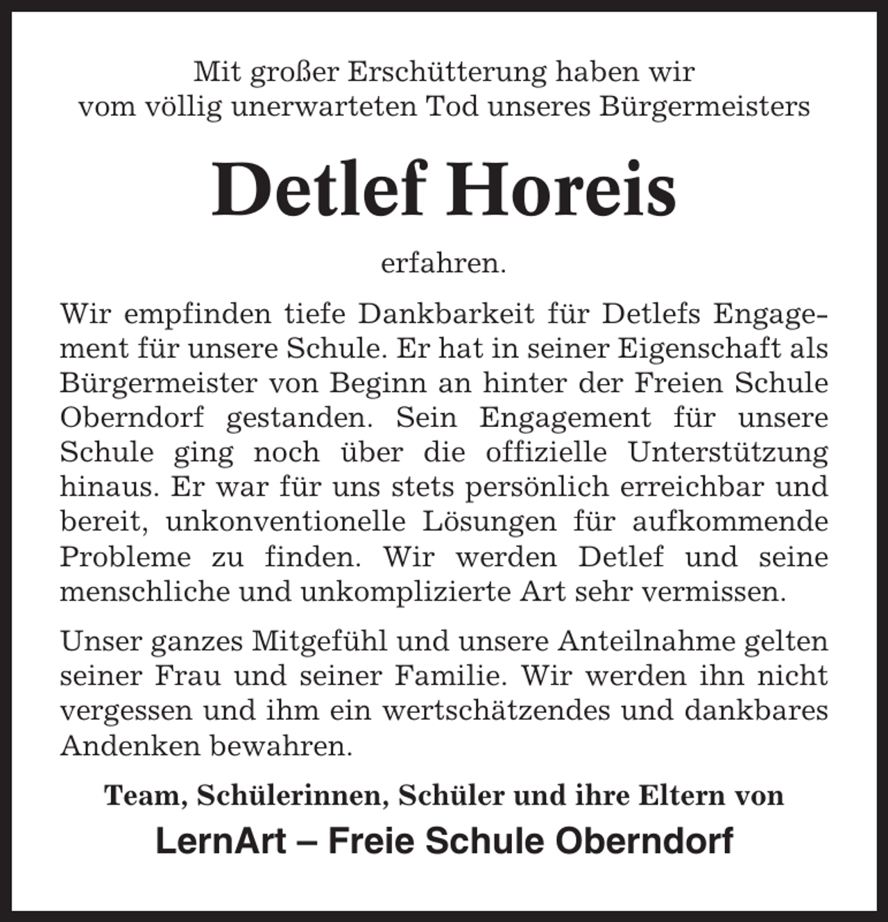 <p>Mit großer Erschütterung haben wir<br />vom völlig unerwarteten Tod unseres Bürgermeisters</p><p>Detlef Horeis<br />erfahren.<br />Wir empfinden tiefe Dankbarkeit für Detlefs Engagement für unsere Schule. Er hat in seiner Eigenschaft als<br />Bürgermeister von Beginn an hinter der Freien Schule<br />Oberndorf gestanden. Sein Engagement für unsere<br />Schule ging noch über die offizielle Unterstützung<br />hinaus. Er war für uns stets persönlich erreichbar und<br />bereit, unkonventionelle Lösungen für aufkommende<br />Probleme zu finden. Wir werden Detlef und seine<br />menschliche und unkomplizierte Art sehr vermissen.<br />Unser ganzes Mitgefühl und unsere Anteilnahme gelten<br />seiner Frau und seiner Familie. Wir werden ihn nicht<br />vergessen und ihm ein wertschätzendes und dankbares<br />Andenken bewahren.<br />Team, Schülerinnen, Schüler und ihre Eltern von</p><p>LernArt – Freie Schule Oberndorf</p>
