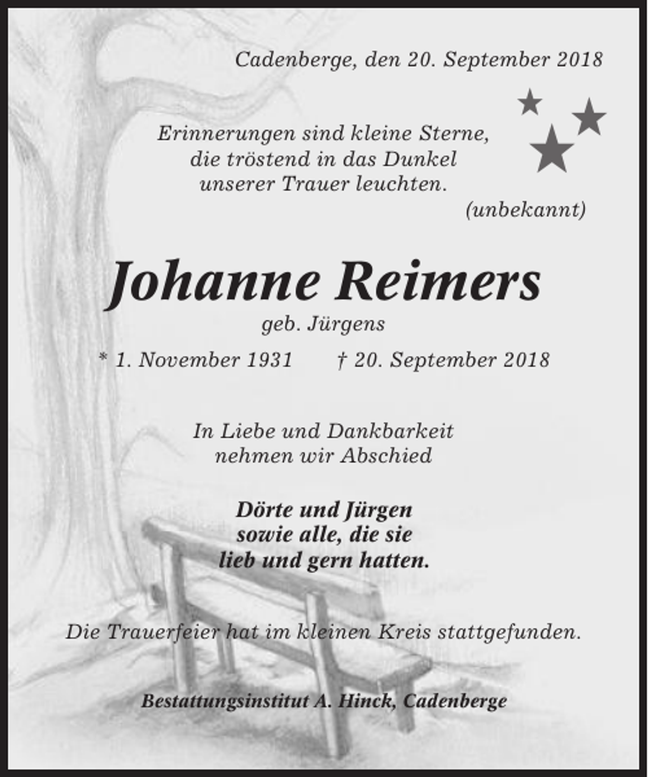<p>Cadenberge, den 20. September 2018</p><p>★</p><p>★</p><p>★</p><p>Erinnerungen sind kleine Sterne,<br />die tröstend in das Dunkel<br />unserer Trauer leuchten.<br />(unbekannt)</p><p>Johanne Reimers<br />geb. Jürgens<br />* 1. November 1931</p><p>† 20. September 2018</p><p>In Liebe und Dankbarkeit<br />nehmen wir Abschied<br />Dörte und Jürgen<br />sowie alle, die sie<br />lieb und gern hatten.<br />Die Trauerfeier hat im kleinen Kreis stattgefunden.<br />Bestattungsinstitut A. Hinck, Cadenberge</p>