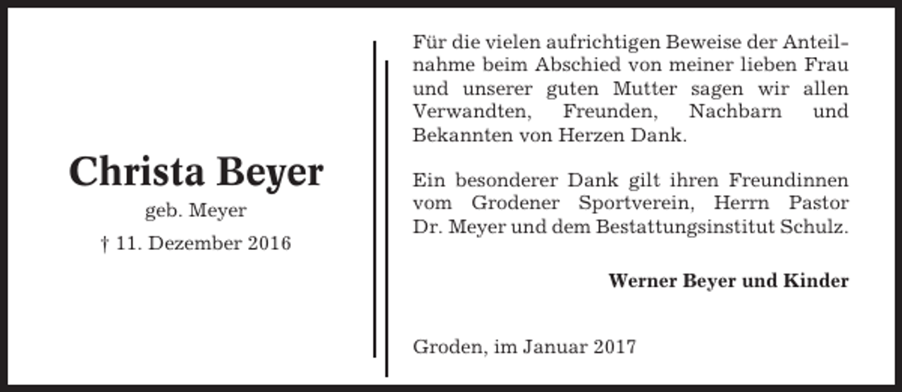 <p>Für die vielen aufrichtigen Beweise der Anteilnahme beim Abschied von meiner lieben Frau<br />und unserer guten Mutter sagen wir allen<br />Verwandten,<br />Freunden,<br />Nachbarn<br />und<br />Bekannten von Herzen Dank.</p><p>Christa Beyer<br />geb. Meyer<br />† 11. Dezember 2016</p><p>Ein besonderer Dank gilt ihren Freundinnen<br />vom Grodener Sportverein, Herrn Pastor<br />Dr. Meyer und dem Bestattungsinstitut Schulz.<br />Werner Beyer und Kinder<br />Groden, im Januar 2017</p>