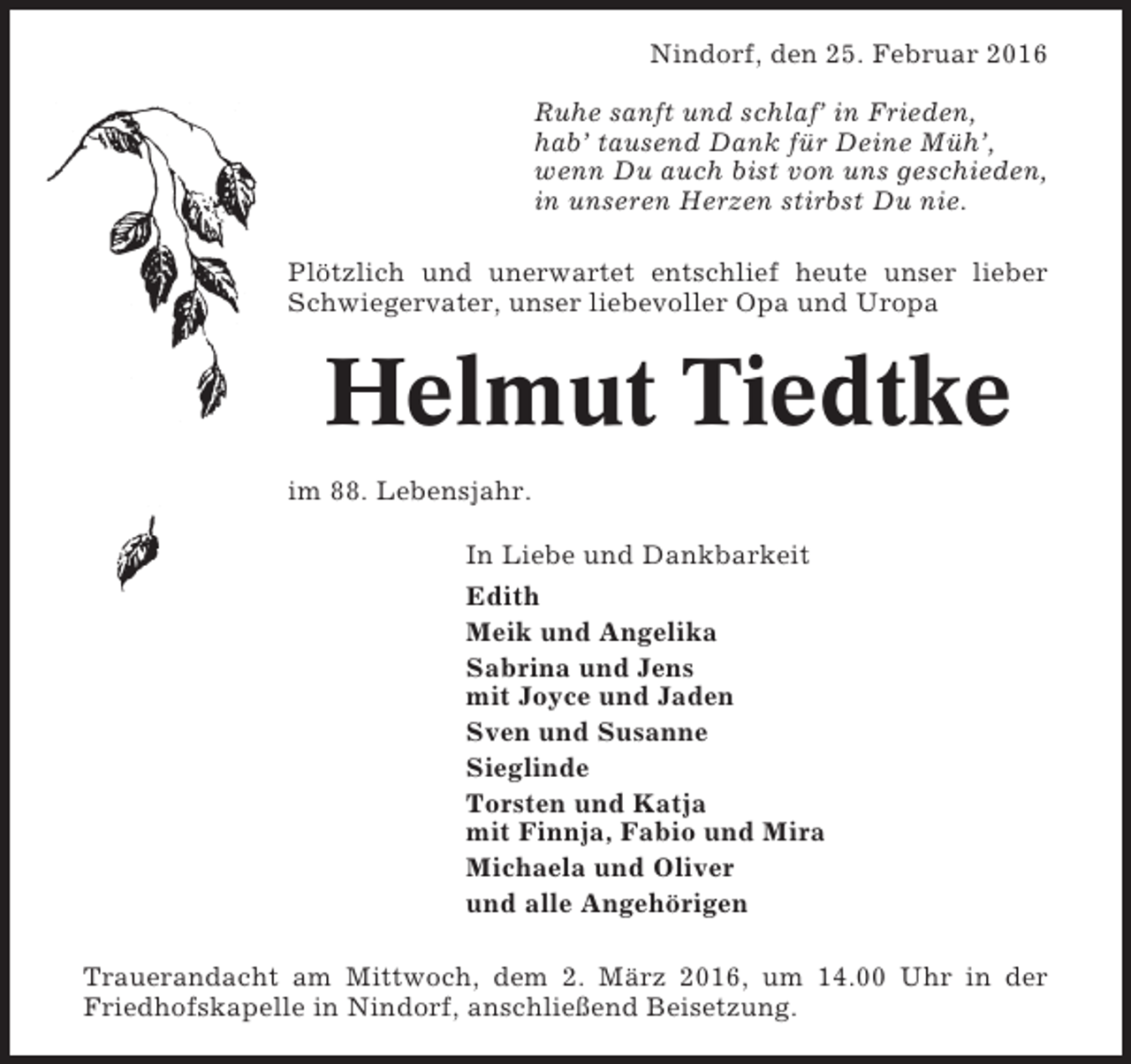 <p>Nindorf, den 25. Februar 2016<br />Ruhe sanft und schlaf’ in Frieden,<br />hab’ tausend Dank für Deine Müh’,<br />wenn Du auch bist von uns geschieden,<br />in unseren Herzen stirbst Du nie.<br />Plötzlich und unerwartet entschlief heute unser lieber<br />Schwiegervater, unser liebevoller Opa und Uropa</p><p>Helmut Tiedtke<br />im 88. Lebensjahr.<br />In Liebe und Dankbarkeit<br />Edith<br />Meik und Angelika<br />Sabrina und Jens<br />mit Joyce und Jaden<br />Sven und Susanne<br />Sieglinde<br />Torsten und Katja<br />mit Finnja, Fabio und Mira<br />Michaela und Oliver<br />und alle Angehörigen<br />Trauerandacht am Mittwoch, dem 2. März 2016, um 14.00 Uhr in der<br />Friedhofskapelle in Nindorf, anschließend Beisetzung.</p>
