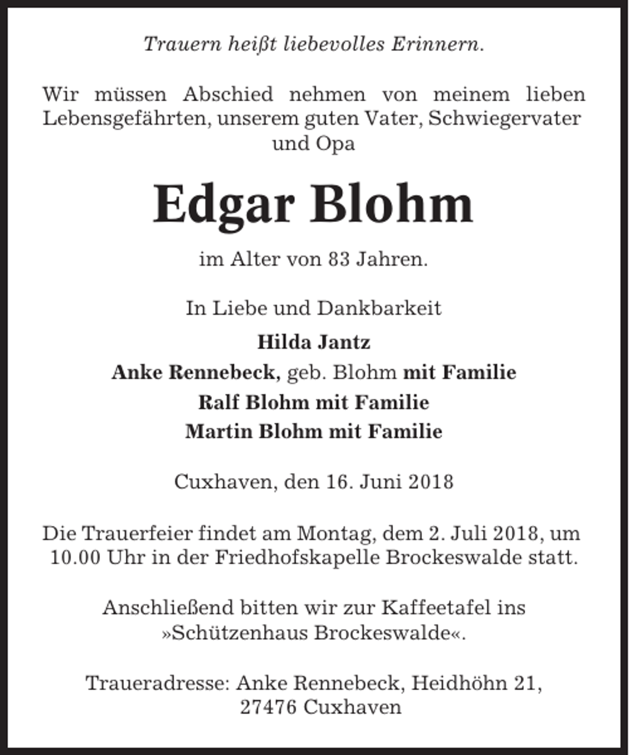 <p>Trauern heißt liebevolles Erinnern.<br />Wir müssen Abschied nehmen von meinem lieben<br />Lebensgefährten, unserem guten Vater, Schwiegervater<br />und Opa</p><p>Edgar Blohm<br />im Alter von 83 Jahren.<br />In Liebe und Dankbarkeit<br />Hilda Jantz<br />Anke Rennebeck, geb. Blohm mit Familie<br />Ralf Blohm mit Familie<br />Martin Blohm mit Familie<br />Cuxhaven, den 16. Juni 2018<br />Die Trauerfeier findet am Montag, dem 2. Juli 2018, um<br />10.00 Uhr in der Friedhofskapelle Brockeswalde statt.<br />Anschließend bitten wir zur Kaffeetafel ins<br />»Schützenhaus Brockeswalde«.<br />Traueradresse: Anke Rennebeck, Heidhöhn 21,<br />27476 Cuxhaven</p>