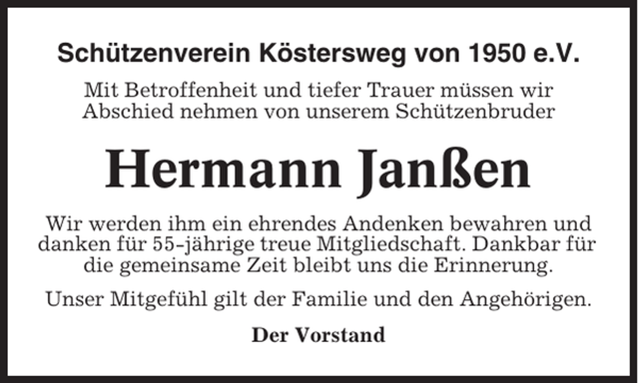 <p>Schützenverein Köstersweg von 1950 e.V.<br />Mit Betroffenheit und tiefer Trauer müssen wir<br />Abschied nehmen von unserem Schützenbruder</p><p>Hermann Janßen<br />Wir werden ihm ein ehrendes Andenken bewahren und<br />danken für 55-jährige treue Mitgliedschaft. Dankbar für<br />die gemeinsame Zeit bleibt uns die Erinnerung.<br />Unser Mitgefühl gilt der Familie und den Angehörigen.<br />Der Vorstand</p>