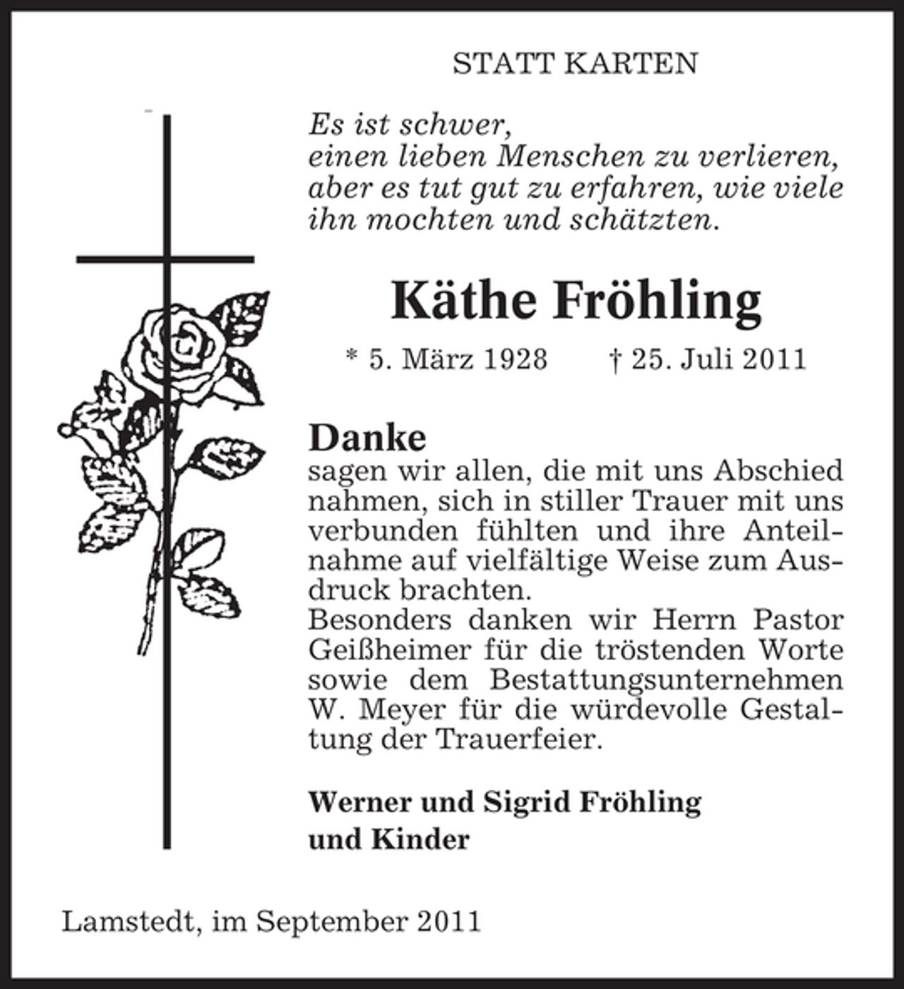 <p>STATT KARTEN</p><p>Es ist schwer,<br />einen lieben Menschen zu verlieren,<br />aber es tut gut zu erfahren, wie viele<br />ihn mochten und schätzten.</p><p>Käthe Fröhling<br />* 5. März 1928</p><p>† 25. Juli 2011</p><p>Danke</p><p>sagen wir allen, die mit uns Abschied<br />nahmen, sich in stiller Trauer mit uns<br />verbunden fühlten und ihre Anteilnahme auf vielfältige Weise zum Ausdruck brachten.<br />Besonders danken wir Herrn Pastor<br />Geißheimer für die tröstenden Worte<br />sowie dem Bestattungsunternehmen<br />W. Meyer für die würdevolle Gestaltung der Trauerfeier.<br />Werner und Sigrid Fröhling<br />und Kinder<br />Lamstedt, im September 2011</p>