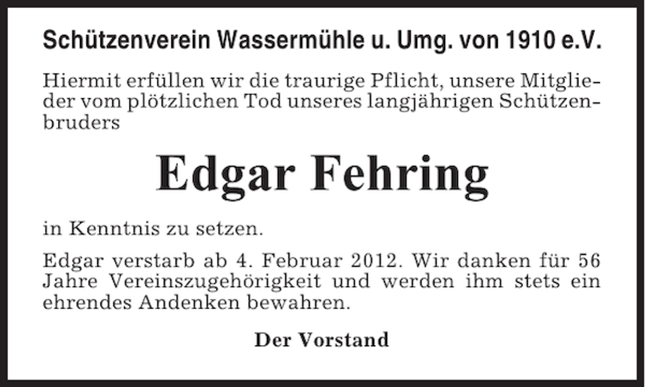 <p>Schützenverein Wassermühle u. Umg. von 1910 e.V.<br />Hiermit erfüllen wir die traurige Pflicht, unsere Mitglieder vom plötzlichen Tod unseres langjährigen Schützenbruders</p><p>Edgar Fehring<br />in Kenntnis zu setzen.<br />Edgar verstarb ab 4. Februar 2012. Wir danken für 56<br />Jahre Vereinszugehörigkeit und werden ihm stets ein<br />ehrendes Andenken bewahren.<br />Der Vorstand</p>