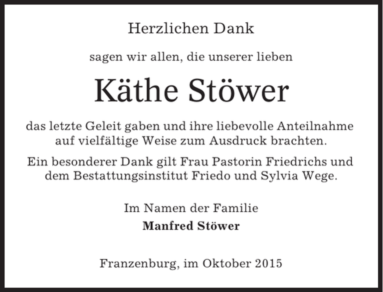 <p>Herzlichen Dank<br />sagen wir allen, die unserer lieben</p><p>Käthe Stöwer<br />das letzte Geleit gaben und ihre liebevolle Anteilnahme<br />auf vielfältige Weise zum Ausdruck brachten.<br />Ein besonderer Dank gilt Frau Pastorin Friedrichs und<br />dem Bestattungsinstitut Friedo und Sylvia Wege.<br />Im Namen der Familie<br />Manfred Stöwer<br />Franzenburg, im Oktober 2015</p>