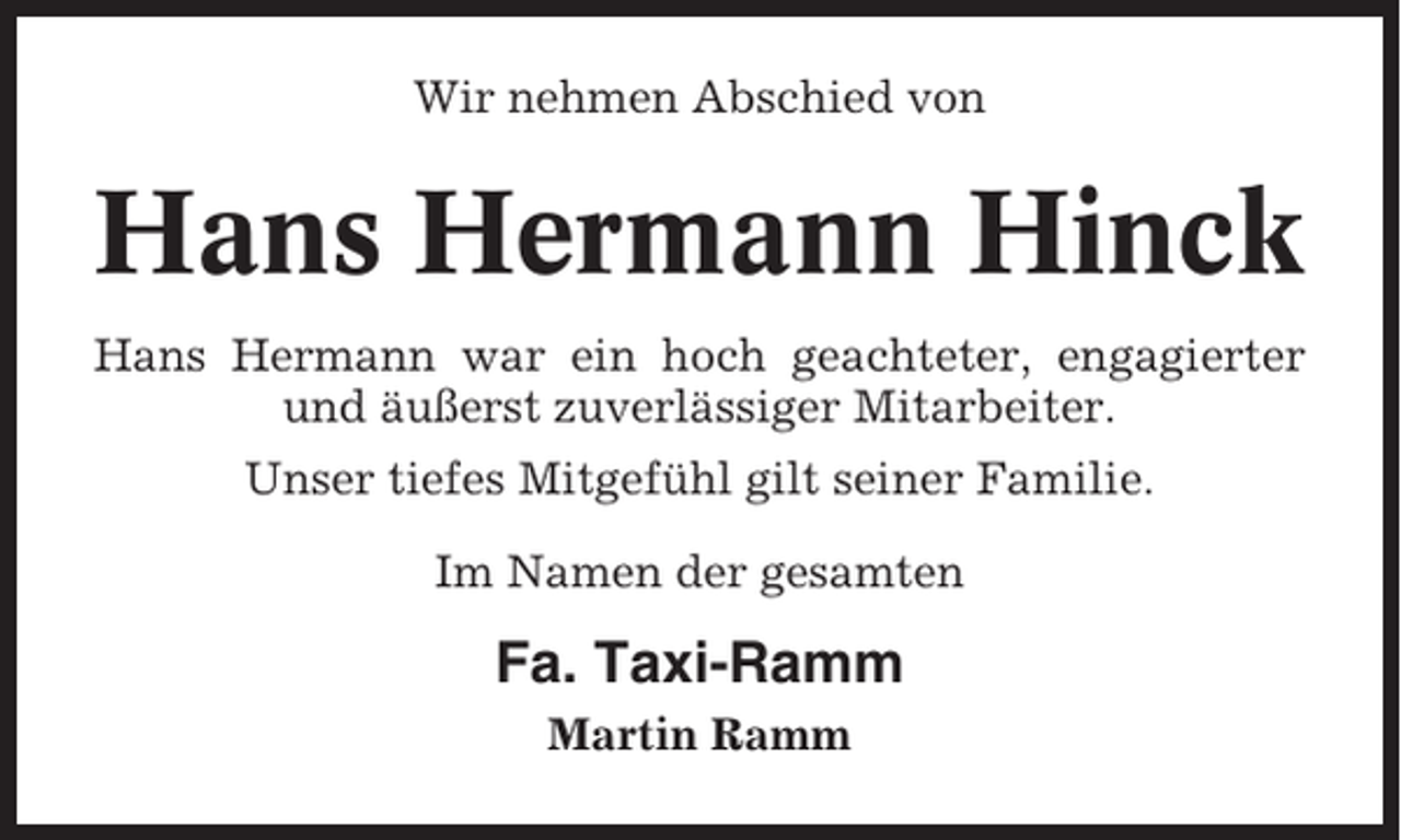 <p>Wir nehmen Abschied von</p><p>Hans Hermann Hinck<br />Hans Hermann war ein hoch geachteter, engagierter<br />und äußerst zuverlässiger Mitarbeiter.<br />Unser tiefes Mitgefühl gilt seiner Familie.<br />Im Namen der gesamten</p><p>Fa. Taxi-Ramm<br />Martin Ramm</p>
