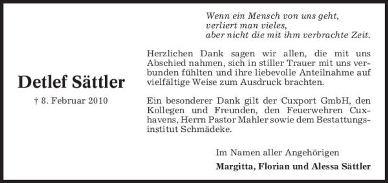 <p>Wenn ein Mensch von uns geht, verliert man vieles, aber nicht die mit ihm verbrachte Zeit. Herzlichen Dank sagen wir allen, die mit uns Abschied nahmen, sich in stiller Trauer mit uns verbunden fühlten und ihre liebevolle Anteilnahme auf vielfältige Weise zum Ausdruck brachten. Ein besonderer Dank gilt der Cuxport GmbH, den Kollegen und Freunden, den Feuerwehren Cuxhavens, Herrn Pastor Mahler sowie dem Bestattungsinstitut Schmädeke. Im Namen aller Angehörigen Margitta, Florian und Alessa Sättler</p><p>Detlef Sättler<br />† 8. Februar 2010</p>