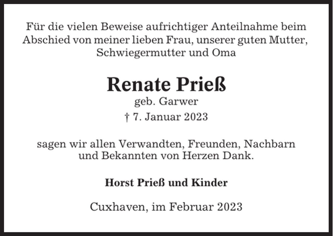 <p>Für die vielen Beweise aufrichtiger Anteilnahme beim<br />Abschied von meiner lieben Frau, unserer guten Mutter,<br />Schwiegermutter und Oma</p><p>Renate Prieß<br />geb. Garwer<br />† 7. Januar 2023<br />sagen wir allen Verwandten, Freunden, Nachbarn<br />und Bekannten von Herzen Dank.<br />Horst Prieß und Kinder</p><p>Cuxhaven, im Februar 2023</p>