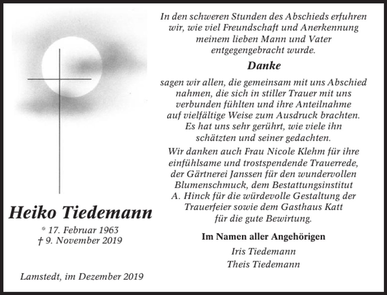 <p>In den schweren Stunden des Abschieds erfuhren<br />wir, wie viel Freundschaft und Anerkennung<br />meinem lieben Mann und Vater<br />entgegengebracht wurde.</p><p>Danke<br />sagen wir allen, die gemeinsam mit uns Abschied<br />nahmen, die sich in stiller Trauer mit uns<br />verbunden fühlten und ihre Anteilnahme<br />auf vielfältige Weise zum Ausdruck brachten.<br />Es hat uns sehr gerührt, wie viele ihn<br />schätzten und seiner gedachten.</p><p>Heiko Tiedemann</p><p>Wir danken auch Frau Nicole Klehm für ihre<br />einfühlsame und trostspendende Trauerrede,<br />der Gärtnerei Janssen für den wundervollen<br />Blumenschmuck, dem Bestattungsinstitut<br />A. Hinck für die würdevolle Gestaltung der<br />Trauerfeier sowie dem Gasthaus Katt<br />für die gute Bewirtung.</p><p>* 17. Februar 1963<br />† 9. November 2019</p><p>Im Namen aller Angehörigen<br />Iris Tiedemann<br />Theis Tiedemann</p><p>Lamstedt, im Dezember 2019</p>