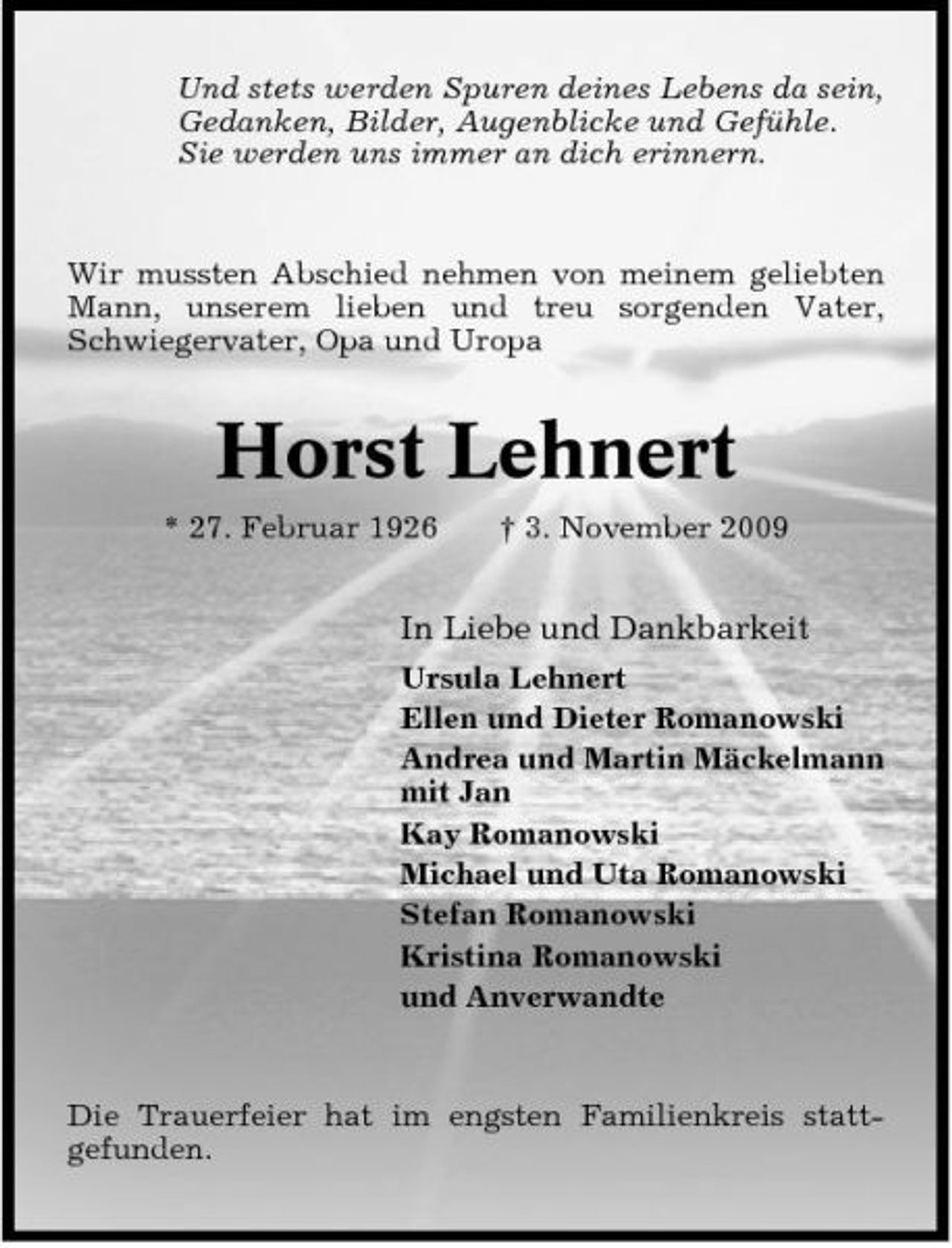 <p>Und stets werden Spuren deines Lebens da sein, Gedanken, Bilder, Augenblicke und Gefühle. Sie werden uns immer an dich erinnern.</p><p>Wir mussten Abschied nehmen von meinem geliebten Mann, unserem lieben und treu sorgenden Vater, Schwiegervater, Opa und Uropa</p><p>Horst Lehnert<br />* 27. Februar 1926 † 3. November 2009</p><p>In Liebe und Dankbarkeit<br />Ursula Lehnert Ellen und Dieter Romanowski Andrea und Martin Mäckelmann mit Jan Kay Romanowski Michael und Uta Romanowski Stefan Romanowski Kristina Romanowski und Anverwandte</p><p>Die Trauerfeier hat im engsten Familienkreis stattgefunden.</p>