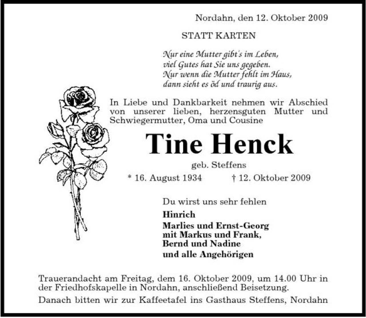<p>Nordahn, den 12. Oktober 2009 STATT KARTEN</p><p>Nur eine Mutter gibt's im Leben, viel Gutes hat Sie uns gegeben. Nur wenn die Mutter fehlt im Haus, dann sieht es öd und traurig aus.<br />In Liebe und Dankbarkeit nehmen wir Abschied von unserer lieben, herzensguten Mutter und Schwiegermutter, Oma und Cousine</p><p>Tine Henck<br />geb. Steffens * 16. August 1934 † 12. Oktober 2009 Du wirst uns sehr fehlen Hinrich Marlies und Ernst-Georg mit Markus und Frank, Bernd und Nadine und alle Angehörigen Trauerandacht am Freitag, dem 16. Oktober 2009, um 14.00 Uhr in der Friedhofskapelle in Nordahn, anschließend Beisetzung. Danach bitten wir zur Kaffeetafel ins Gasthaus Steffens, Nordahn</p>