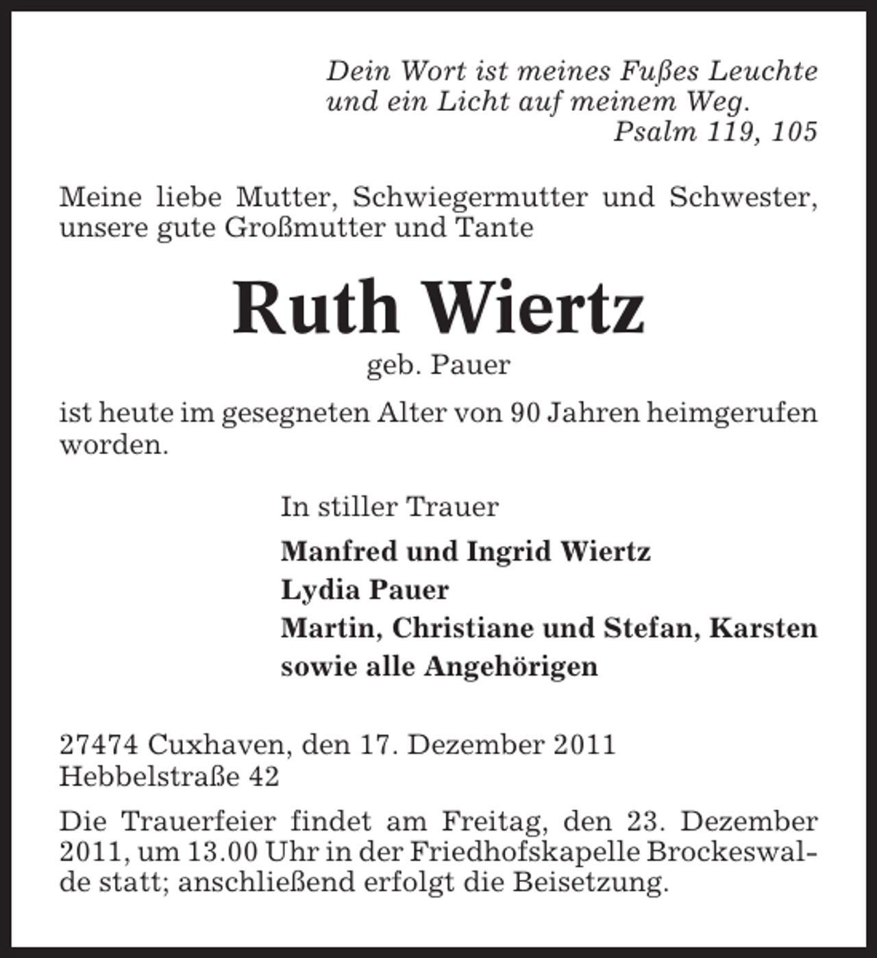 <p>Dein Wort ist meines Fußes Leuchte<br />und ein Licht auf meinem Weg.<br />Psalm 119, 105<br />Meine liebe Mutter, Schwiegermutter und Schwester,<br />unsere gute Großmutter und Tante</p><p>Ruth Wiertz<br />geb. Pauer<br />ist heute im gesegneten Alter von 90 Jahren heimgerufen<br />worden.<br />In stiller Trauer<br />Manfred und Ingrid Wiertz<br />Lydia Pauer<br />Martin, Christiane und Stefan, Karsten<br />sowie alle Angehörigen<br />27474 Cuxhaven, den 17. Dezember 2011<br />Hebbelstraße 42<br />Die Trauerfeier findet am Freitag, den 23. Dezember<br />2011, um 13.00 Uhr in der Friedhofskapelle Brockeswalde statt; anschließend erfolgt die Beisetzung.</p>