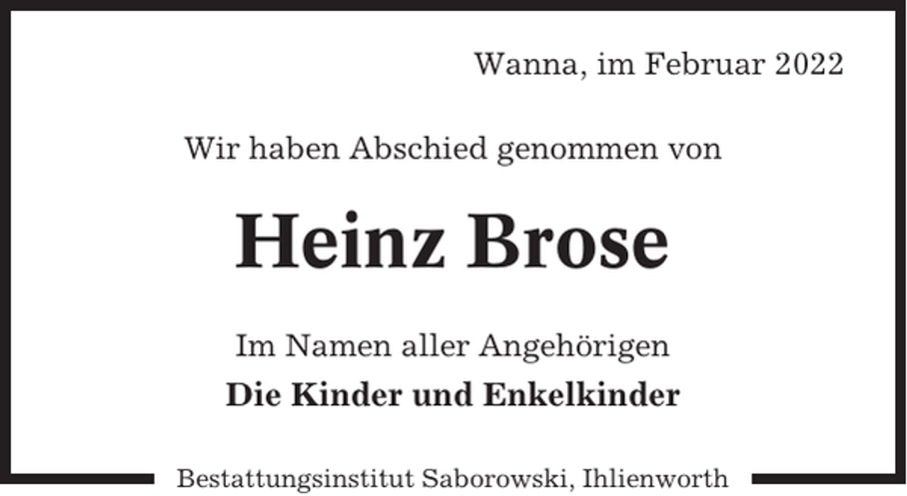 <p>Wanna, im Februar 2022<br />Wir haben Abschied genommen von</p><p>Heinz Brose<br />Im Namen aller Angehörigen</p><p>Die Kinder und Enkelkinder<br />Bestattungsinstitut Saborowski, Ihlienworth</p>