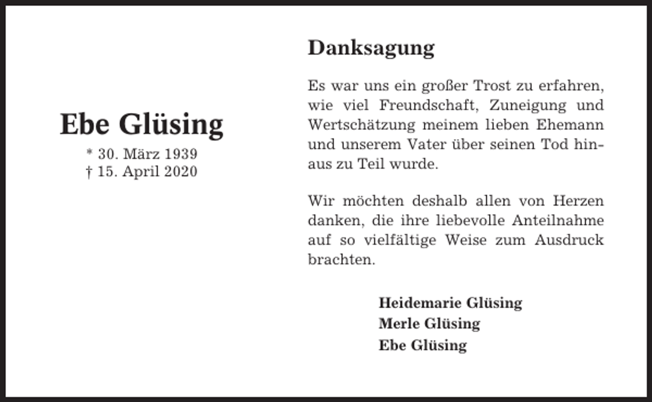 <p>Danksagung</p><p>Ebe Glüsing<br />* 30. März 1939<br />† 15. April 2020</p><p>Es war uns ein großer Trost zu erfahren,<br />wie viel Freundschaft, Zuneigung und<br />Wertschätzung meinem lieben Ehemann<br />und unserem Vater über seinen Tod hinaus zu Teil wurde.<br />Wir möchten deshalb allen von Herzen<br />danken, die ihre liebevolle Anteilnahme<br />auf so vielfältige Weise zum Ausdruck<br />brachten.<br />Heidemarie Glüsing<br />Merle Glüsing<br />Ebe Glüsing</p>