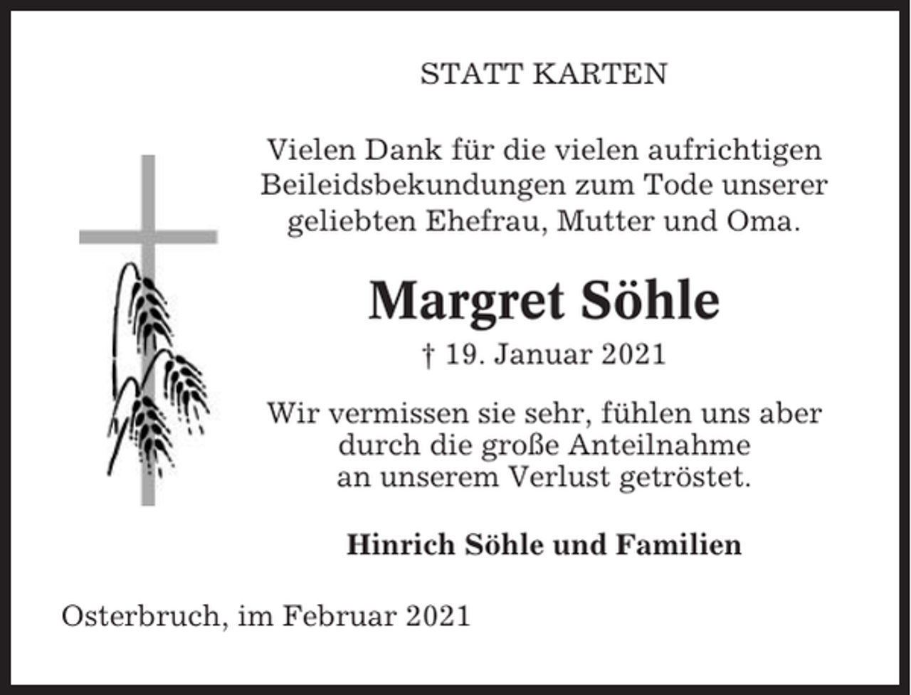 <p>STATT KARTEN<br />Vielen Dank für die vielen aufrichtigen<br />Beileidsbekundungen zum Tode unserer<br />geliebten Ehefrau, Mutter und Oma.</p><p>Margret Söhle<br />† 19. Januar 2021<br />Wir vermissen sie sehr, fühlen uns aber<br />durch die große Anteilnahme<br />an unserem Verlust getröstet.<br />Hinrich Söhle und Familien<br />Osterbruch, im Februar 2021</p>