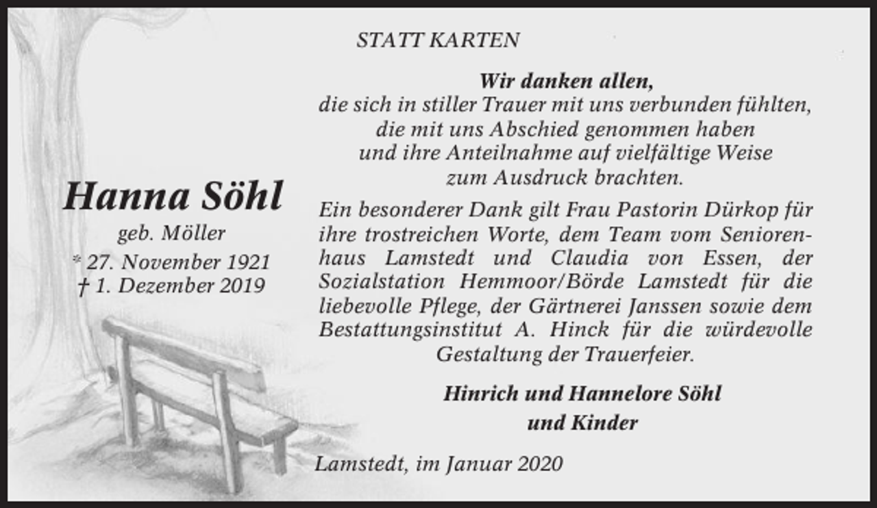 <p>STATT KARTEN</p><p>Hanna Söhl<br />geb. Möller<br />* 27. November 1921<br />† 1. Dezember 2019</p><p>Wir danken allen,<br />die sich in stiller Trauer mit uns verbunden fühlten,<br />die mit uns Abschied genommen haben<br />und ihre Anteilnahme auf vielfältige Weise<br />zum Ausdruck brachten.<br />Ein besonderer Dank gilt Frau Pastorin Dürkop für<br />ihre trostreichen Worte, dem Team vom Seniorenhaus Lamstedt und Claudia von Essen, der<br />Sozialstation Hemmoor/Börde Lamstedt für die<br />liebevolle Pflege, der Gärtnerei Janssen sowie dem<br />Bestattungsinstitut A. Hinck für die würdevolle<br />Gestaltung der Trauerfeier.<br />Hinrich und Hannelore Söhl<br />und Kinder<br />Lamstedt, im Januar 2020</p>