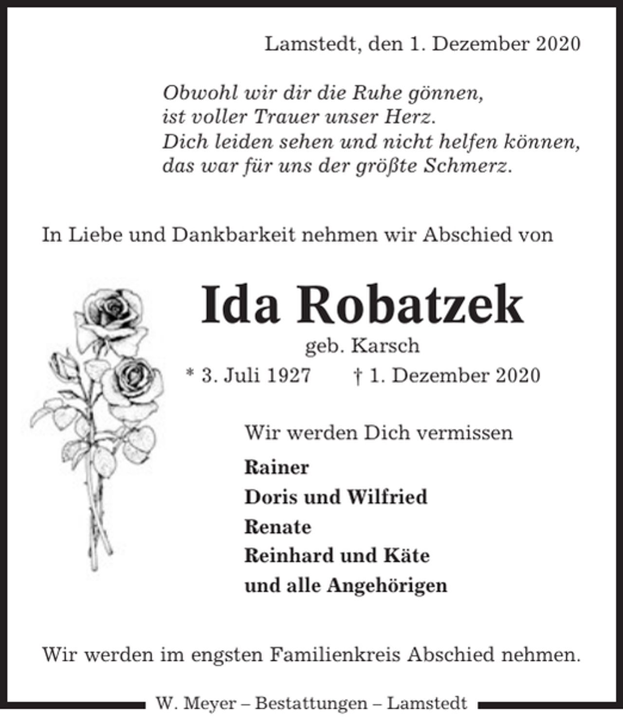<p>Lamstedt, den 1. Dezember 2020<br />Obwohl wir dir die Ruhe gönnen,<br />ist voller Trauer unser Herz.<br />Dich leiden sehen und nicht helfen können,<br />das war für uns der größte Schmerz.<br />In Liebe und Dankbarkeit nehmen wir Abschied von</p><p>Ida Robatzek<br />geb. Karsch<br />* 3. Juli 1927<br />† 1. Dezember 2020<br />Wir werden Dich vermissen<br />Rainer<br />Doris und Wilfried<br />Renate<br />Reinhard und Käte<br />und alle Angehörigen<br />Wir werden im engsten Familienkreis Abschied nehmen.<br />W. Meyer – Bestattungen – Lamstedt</p>