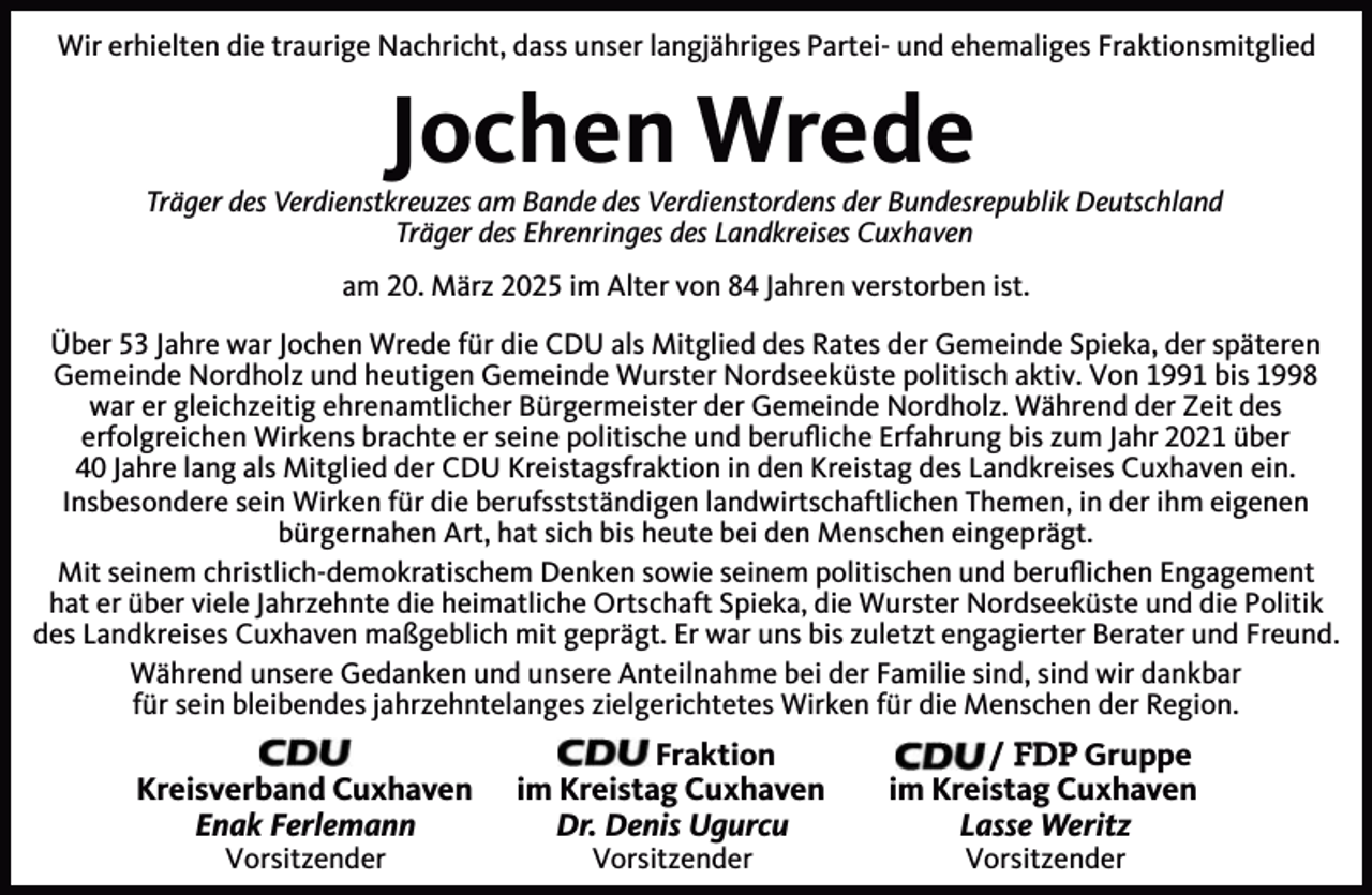 <p>Wir erhielten die traurige Nachricht, dass unser langjähriges Partei- und ehemaliges Fraktionsmitglied</p><p>Jochen Wrede</p><p>Träger des Verdienstkreuzes am Bande des Verdienstordens der Bundesrepublik Deutschland<br />Träger des Ehrenringes des Landkreises Cuxhaven<br />am 20. März 2025 im Alter von 84 Jahren verstorben ist.<br />Über 53 Jahre war Jochen Wrede für die CDU als Mitglied des Rates der Gemeinde Spieka, der späteren<br />Gemeinde Nordholz und heutigen Gemeinde Wurster Nordseeküste politisch aktiv. Von 1991 bis 1998<br />war er gleichzeitig ehrenamtlicher Bürgermeister der Gemeinde Nordholz. Während der Zeit des<br />erfolgreichen Wirkens brachte er seine politische und beruﬂiche Erfahrung bis zum Jahr 2021 über<br />40 Jahre lang als Mitglied der CDU Kreistagsfraktion in den Kreistag des Landkreises Cuxhaven ein.<br />Insbesondere sein Wirken für die berufsstständigen landwirtschaftlichen Themen, in der ihm eigenen<br />bürgernahen Art, hat sich bis heute bei den Menschen eingeprägt.<br />Mit seinem christlich-demokratischem Denken sowie seinem politischen und beruﬂichen Engagement<br />hat er über viele Jahrzehnte die heimatliche Ortschaft Spieka, die Wurster Nordseeküste und die Politik<br />des Landkreises Cuxhaven maßgeblich mit geprägt. Er war uns bis zuletzt engagierter Berater und Freund.<br />Während unsere Gedanken und unsere Anteilnahme bei der Familie sind, sind wir dankbar<br />für sein bleibendes jahrzehntelanges zielgerichtetes Wirken für die Menschen der Region.</p><p>Kreisverband Cuxhaven<br />Enak Ferlemann<br />Vorsitzender</p><p>Fraktion<br />im Kreistag Cuxhaven<br />Dr. Denis Ugurcu<br />Vorsitzender</p><p>/ FDP Gruppe<br />im Kreistag Cuxhaven<br />Lasse Weritz<br />Vorsitzender</p>