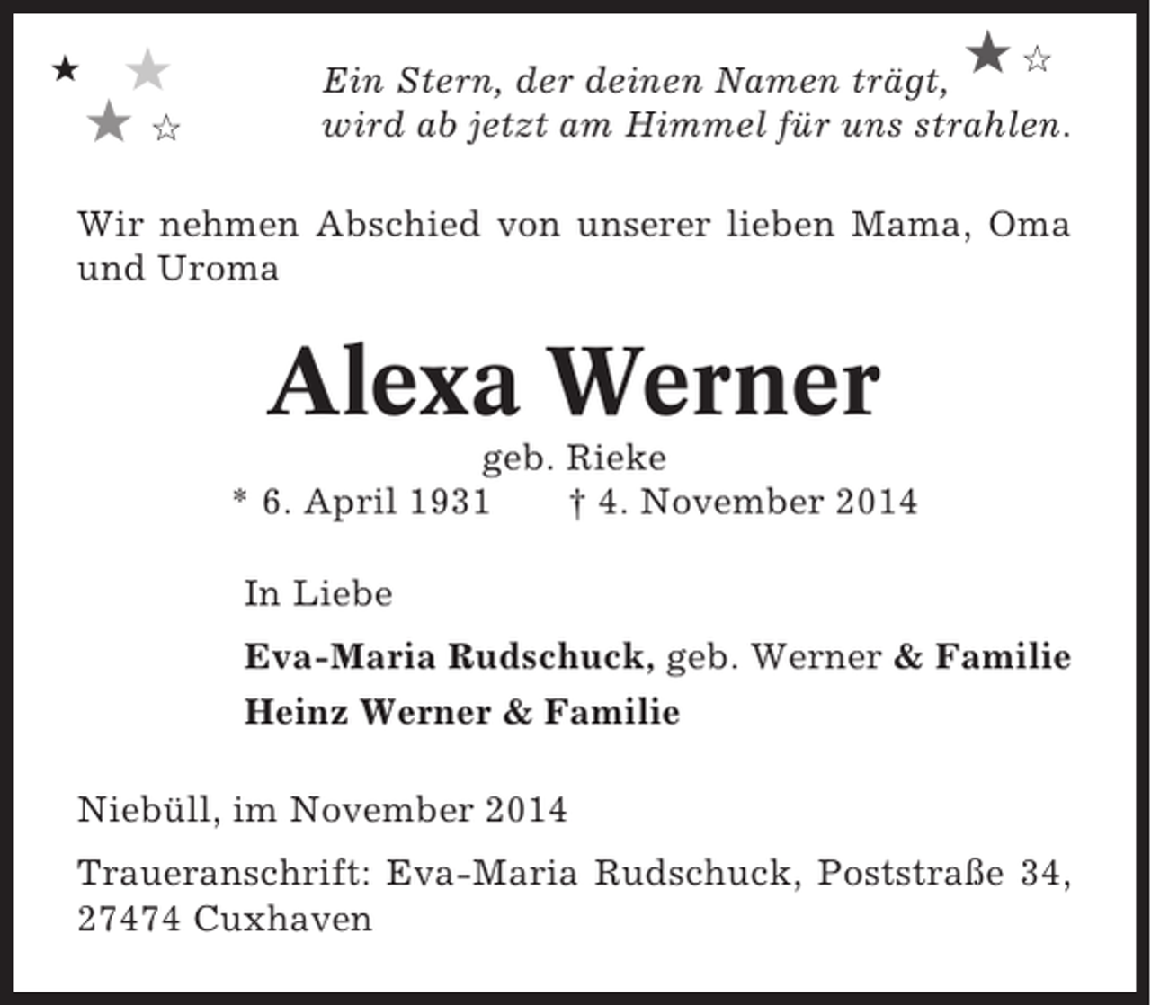<p>★</p><p>★<br />★✩</p><p>★✩</p><p>Ein Stern, der deinen Namen trägt,<br />wird ab jetzt am Himmel für uns strahlen.</p><p>Wir nehmen Abschied von unserer lieben Mama, Oma<br />und Uroma</p><p>Alexa Werner<br />geb. Rieke<br />* 6. April 1931<br />† 4. November 2014<br />In Liebe<br />Eva-Maria Rudschuck, geb. Werner &amp; Familie<br />Heinz Werner &amp; Familie<br />Niebüll, im November 2014<br />Traueranschrift: Eva-Maria Rudschuck, Poststraße 34,<br />27474 Cuxhaven</p>