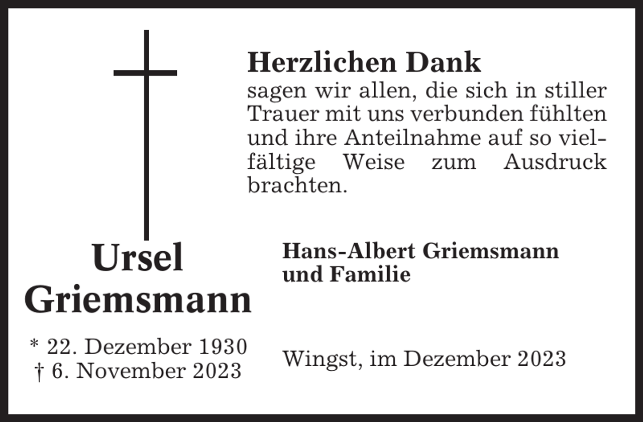 <p>Herzlichen Dank<br />sagen wir allen, die sich in stiller<br />Trauer mit uns verbunden fühlten<br />und ihre Anteilnahme auf so vielfältige Weise zum Ausdruck<br />brachten.</p><p>Ursel<br />Griemsmann<br />* 22. Dezember 1930<br />† 6. November 2023</p><p>Hans-Albert Griemsmann<br />und Familie</p><p>Wingst, im Dezember 2023</p>