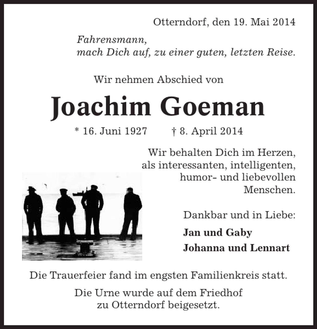 <p>Otterndorf, den 19. Mai 2014<br />Fahrensmann,<br />mach Dich auf, zu einer guten, letzten Reise.<br />Wir nehmen Abschied von</p><p>Joachim Goeman<br />* 16. Juni 1927</p><p>† 8. April 2014</p><p>Wir behalten Dich im Herzen,<br />als interessanten, intelligenten,<br />humor- und liebevollen<br />Menschen.<br />Dankbar und in Liebe:<br />Jan und Gaby<br />Johanna und Lennart<br />Die Trauerfeier fand im engsten Familienkreis statt.<br />Die Urne wurde auf dem Friedhof<br />zu Otterndorf beigesetzt.</p>