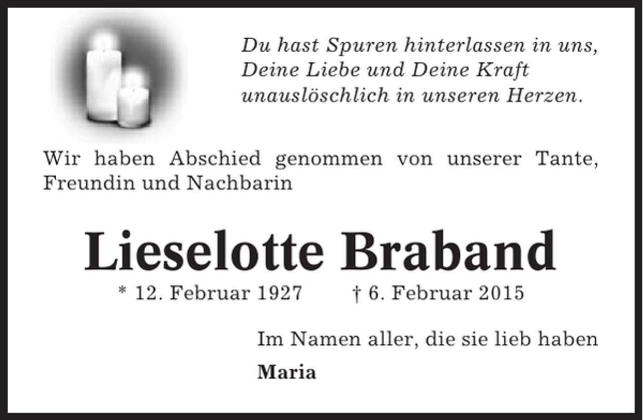 <p>Du hast Spuren hinterlassen in uns,<br />Deine Liebe und Deine Kraft<br />unauslöschlich in unseren Herzen.<br />Wir haben Abschied genommen von unserer Tante,<br />Freundin und Nachbarin</p><p>Lieselotte Braband<br />* 12. Februar 1927</p><p>† 6. Februar 2015</p><p>Im Namen aller, die sie lieb haben<br />Maria</p>