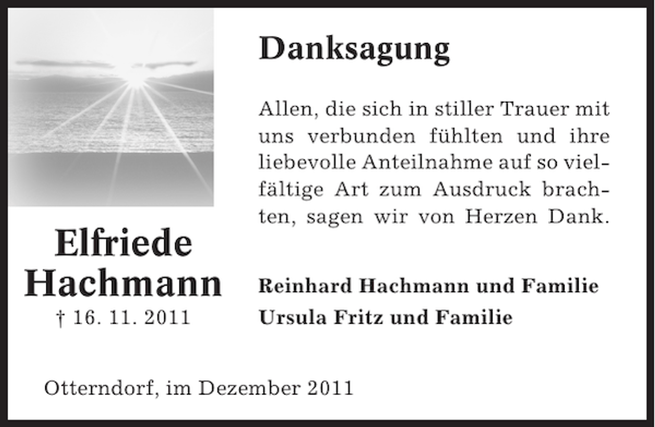<p>Danksagung</p><p>Elfriede<br />Hachmann<br />† 16. 11. 2011</p><p>Allen, die sich in stiller Trauer mit<br />uns verbunden fühlten und ihre<br />liebevolle Anteilnahme auf so vielfältige Art zum Ausdruck brachten, sagen wir von Herzen Dank.<br />Reinhard Hachmann und Familie<br />Ursula Fritz und Familie</p><p>Otterndorf, im Dezember 2011</p>
